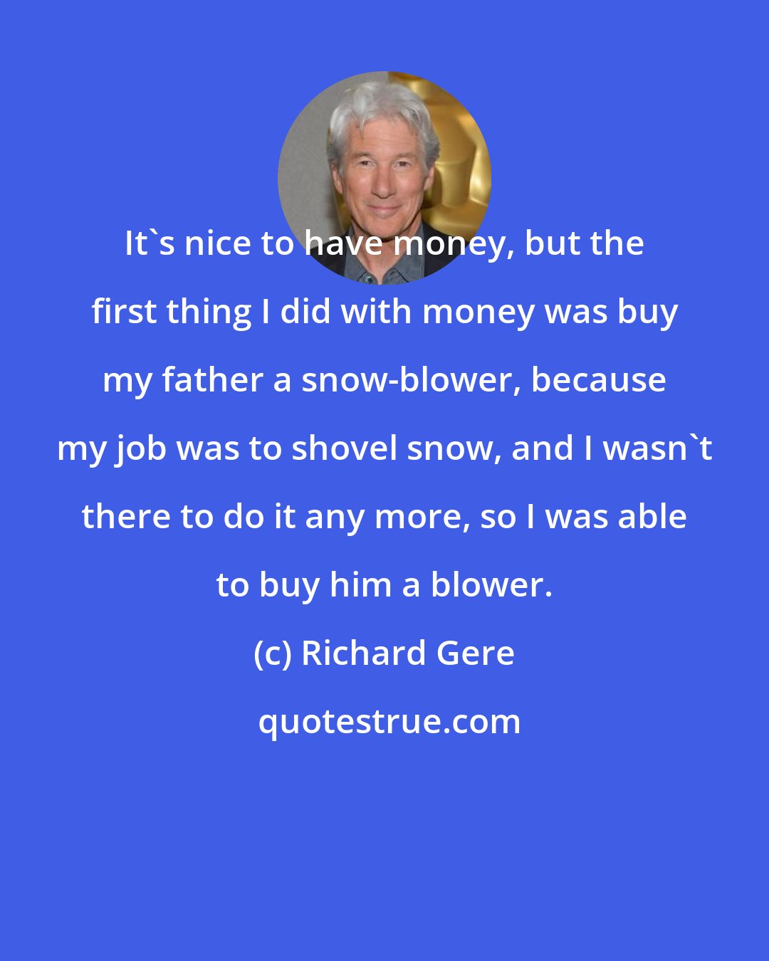 Richard Gere: It's nice to have money, but the first thing I did with money was buy my father a snow-blower, because my job was to shovel snow, and I wasn't there to do it any more, so I was able to buy him a blower.