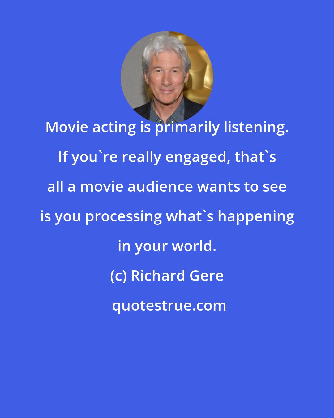 Richard Gere: Movie acting is primarily listening. If you're really engaged, that's all a movie audience wants to see is you processing what's happening in your world.