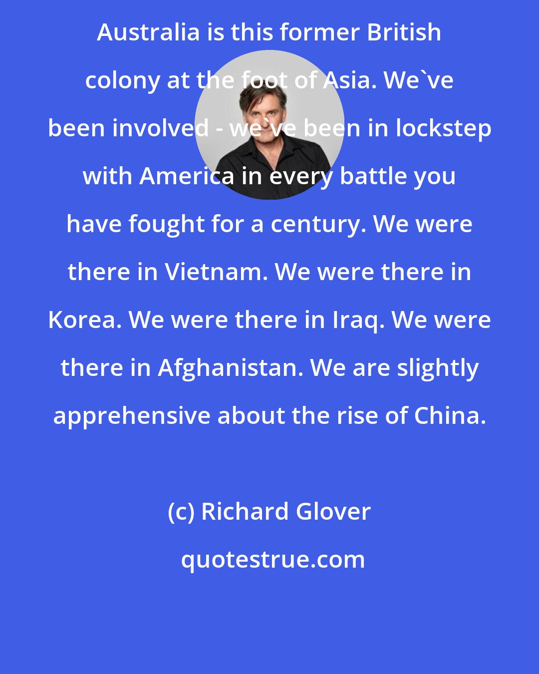 Richard Glover: Australia is this former British colony at the foot of Asia. We've been involved - we've been in lockstep with America in every battle you have fought for a century. We were there in Vietnam. We were there in Korea. We were there in Iraq. We were there in Afghanistan. We are slightly apprehensive about the rise of China.