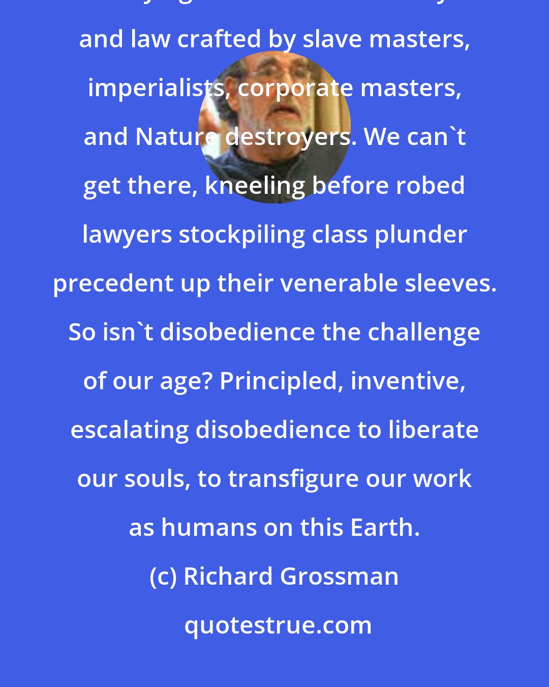 Richard Grossman: You want sanity, democracy, community, an intact Earth? We can't get there, obeying Constitutional theory and law crafted by slave masters, imperialists, corporate masters, and Nature destroyers. We can't get there, kneeling before robed lawyers stockpiling class plunder precedent up their venerable sleeves. So isn't disobedience the challenge of our age? Principled, inventive, escalating disobedience to liberate our souls, to transfigure our work as humans on this Earth.