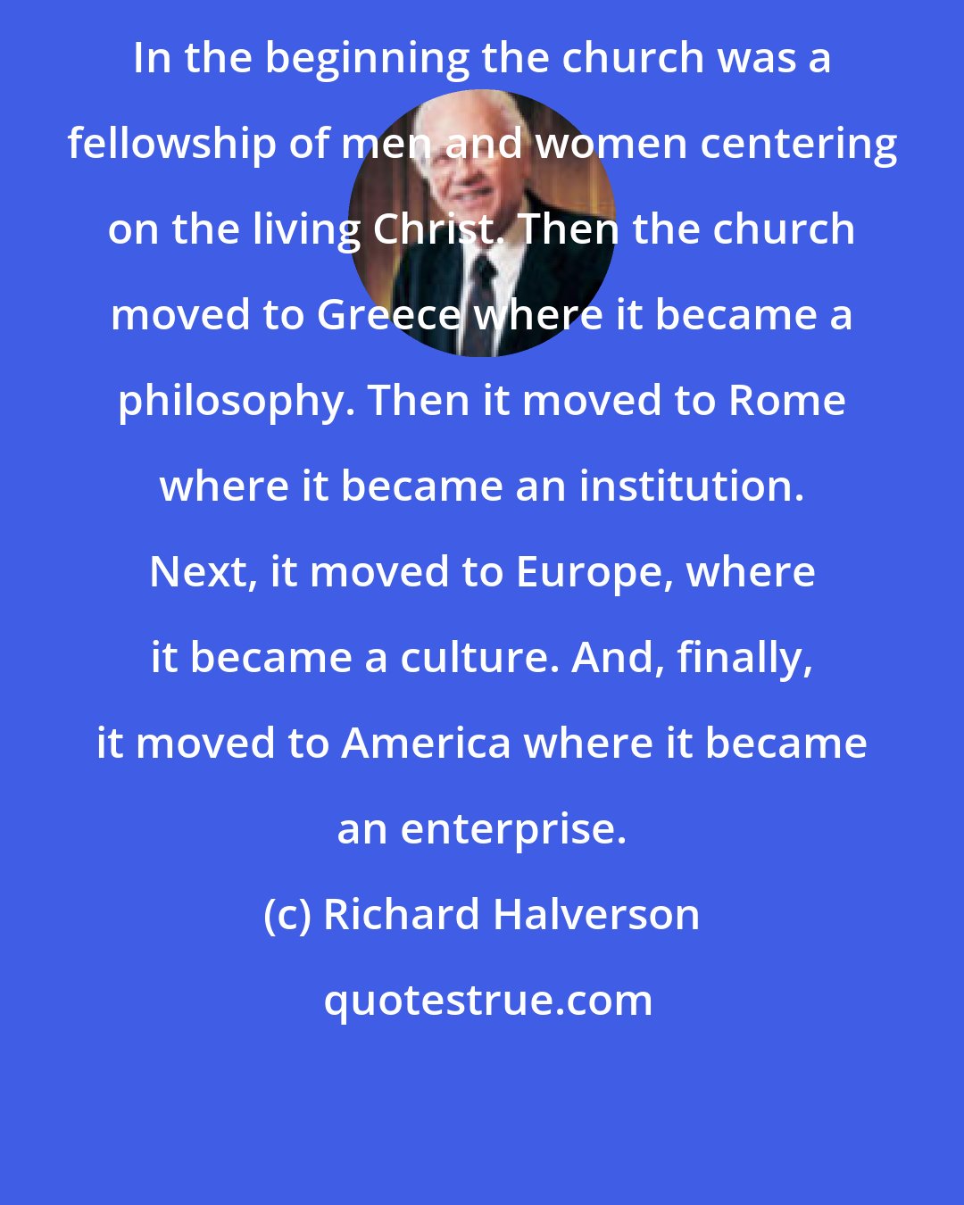 Richard Halverson: In the beginning the church was a fellowship of men and women centering on the living Christ. Then the church moved to Greece where it became a philosophy. Then it moved to Rome where it became an institution. Next, it moved to Europe, where it became a culture. And, finally, it moved to America where it became an enterprise.