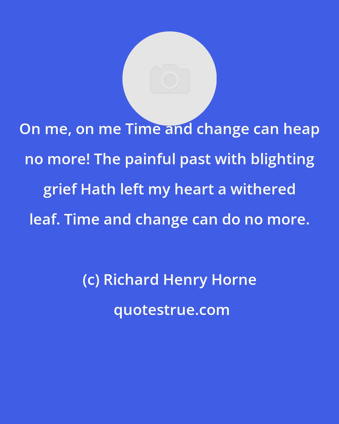 Richard Henry Horne: On me, on me Time and change can heap no more! The painful past with blighting grief Hath left my heart a withered leaf. Time and change can do no more.