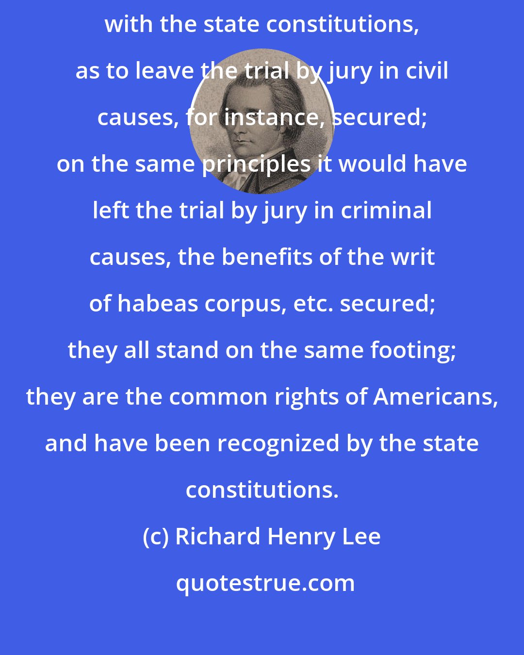 Richard Henry Lee: If the federal constitution is to be construed so far in connection with the state constitutions, as to leave the trial by jury in civil causes, for instance, secured; on the same principles it would have left the trial by jury in criminal causes, the benefits of the writ of habeas corpus, etc. secured; they all stand on the same footing; they are the common rights of Americans, and have been recognized by the state constitutions.