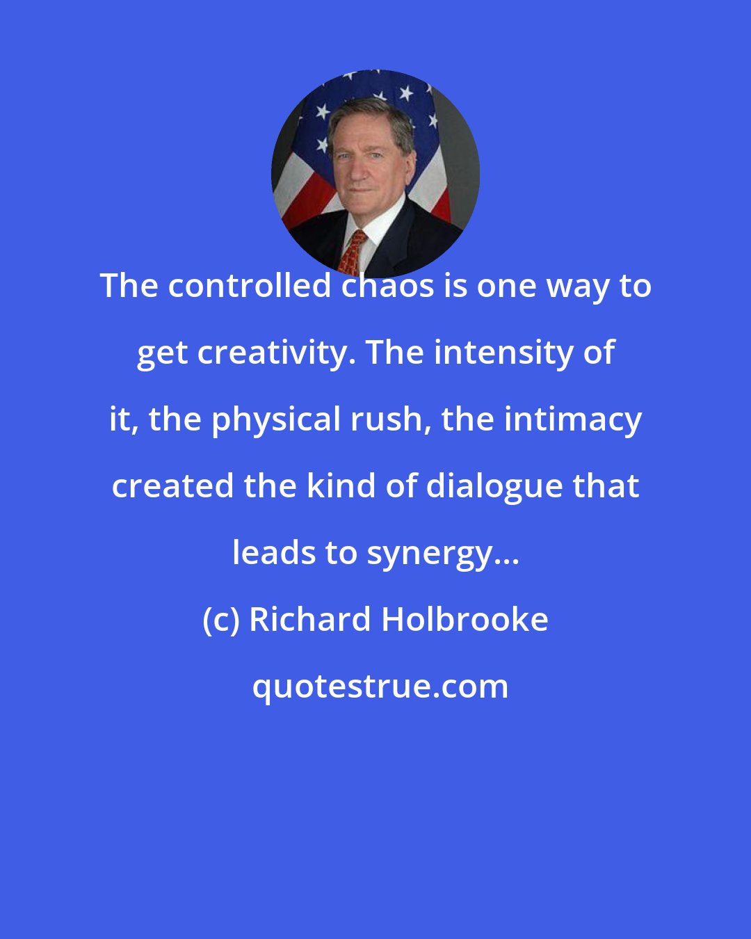 Richard Holbrooke: The controlled chaos is one way to get creativity. The intensity of it, the physical rush, the intimacy created the kind of dialogue that leads to synergy...