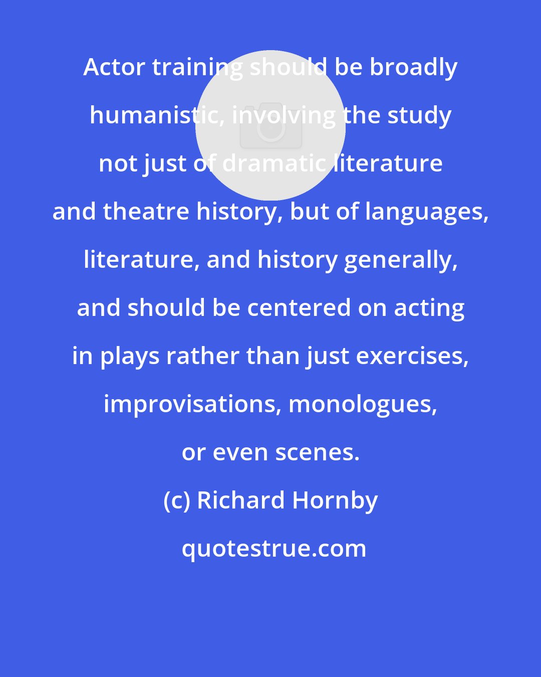 Richard Hornby: Actor training should be broadly humanistic, involving the study not just of dramatic literature and theatre history, but of languages, literature, and history generally, and should be centered on acting in plays rather than just exercises, improvisations, monologues, or even scenes.
