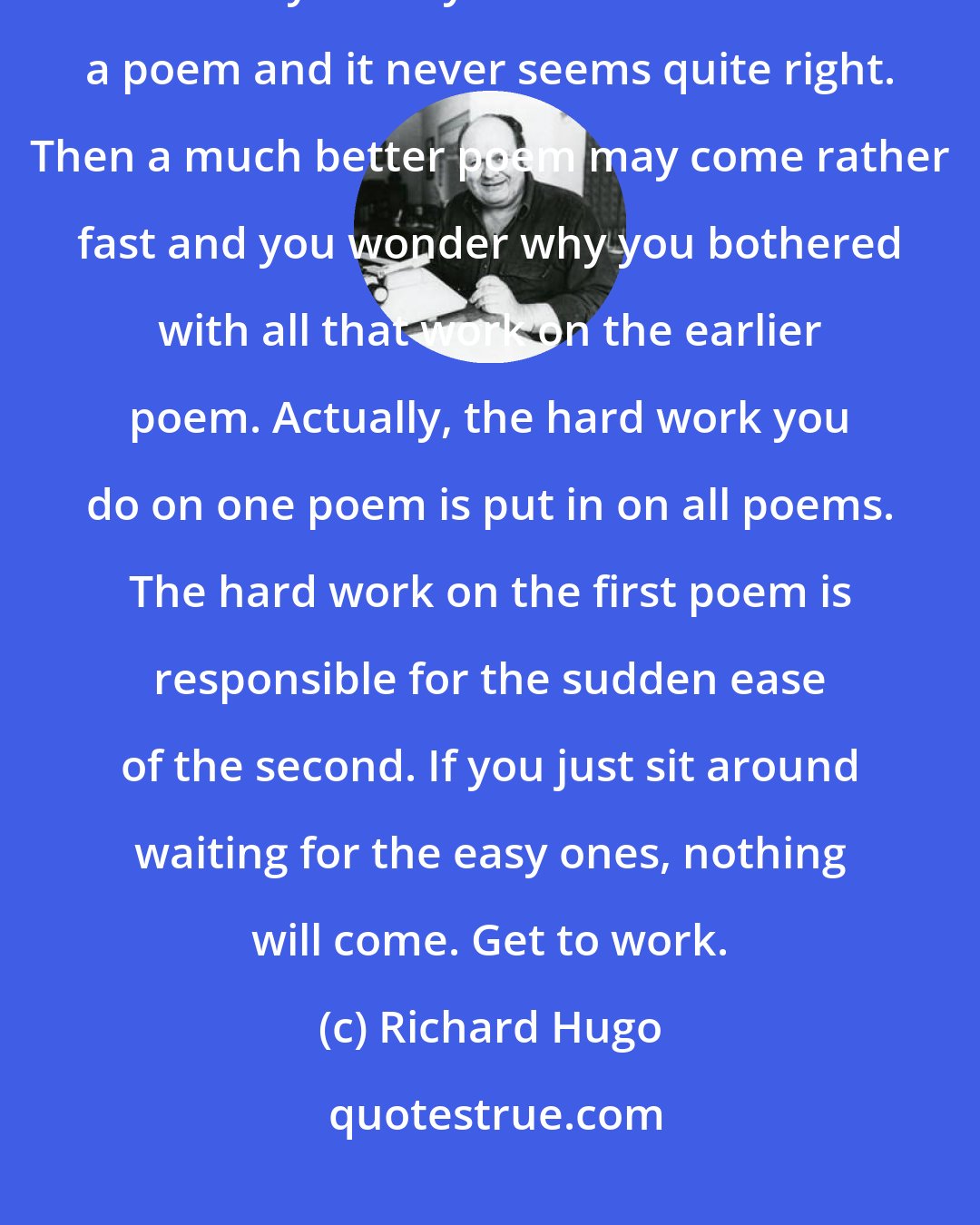 Richard Hugo: Lucky accidents seldom happen to writers who don't work. You will find that you may rewrite and rewrite a poem and it never seems quite right. Then a much better poem may come rather fast and you wonder why you bothered with all that work on the earlier poem. Actually, the hard work you do on one poem is put in on all poems. The hard work on the first poem is responsible for the sudden ease of the second. If you just sit around waiting for the easy ones, nothing will come. Get to work.