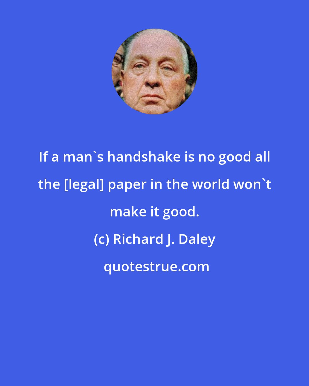 Richard J. Daley: If a man's handshake is no good all the {legal} paper in the world won't make it good.