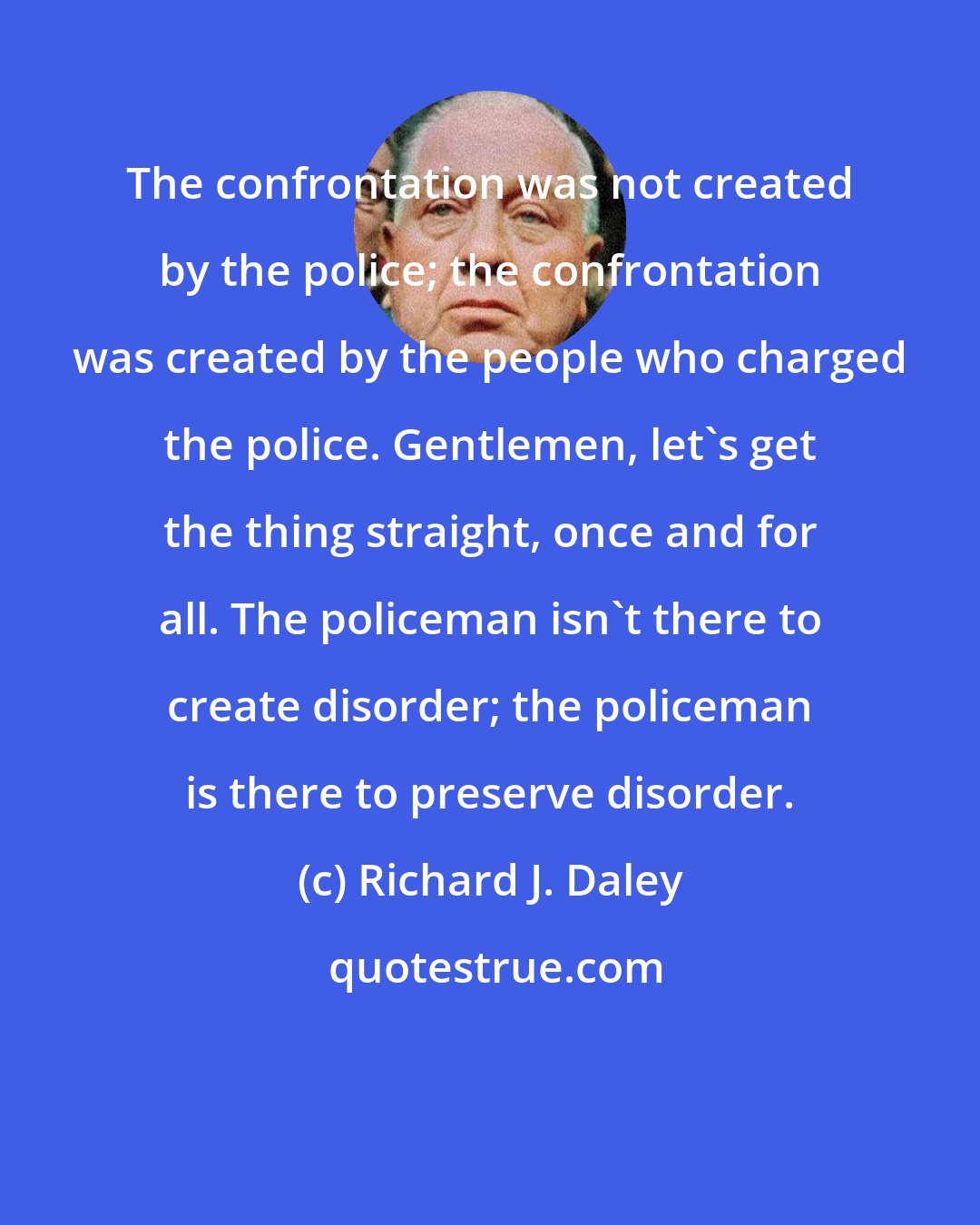 Richard J. Daley: The confrontation was not created by the police; the confrontation was created by the people who charged the police. Gentlemen, let's get the thing straight, once and for all. The policeman isn't there to create disorder; the policeman is there to preserve disorder.