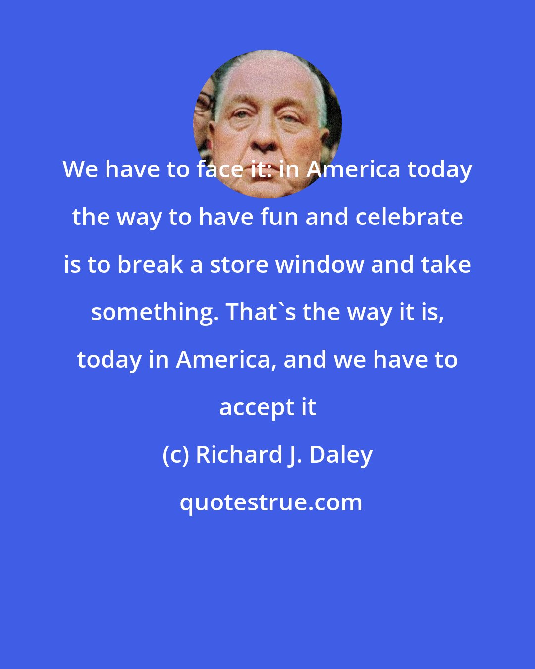 Richard J. Daley: We have to face it: in America today the way to have fun and celebrate is to break a store window and take something. That's the way it is, today in America, and we have to accept it