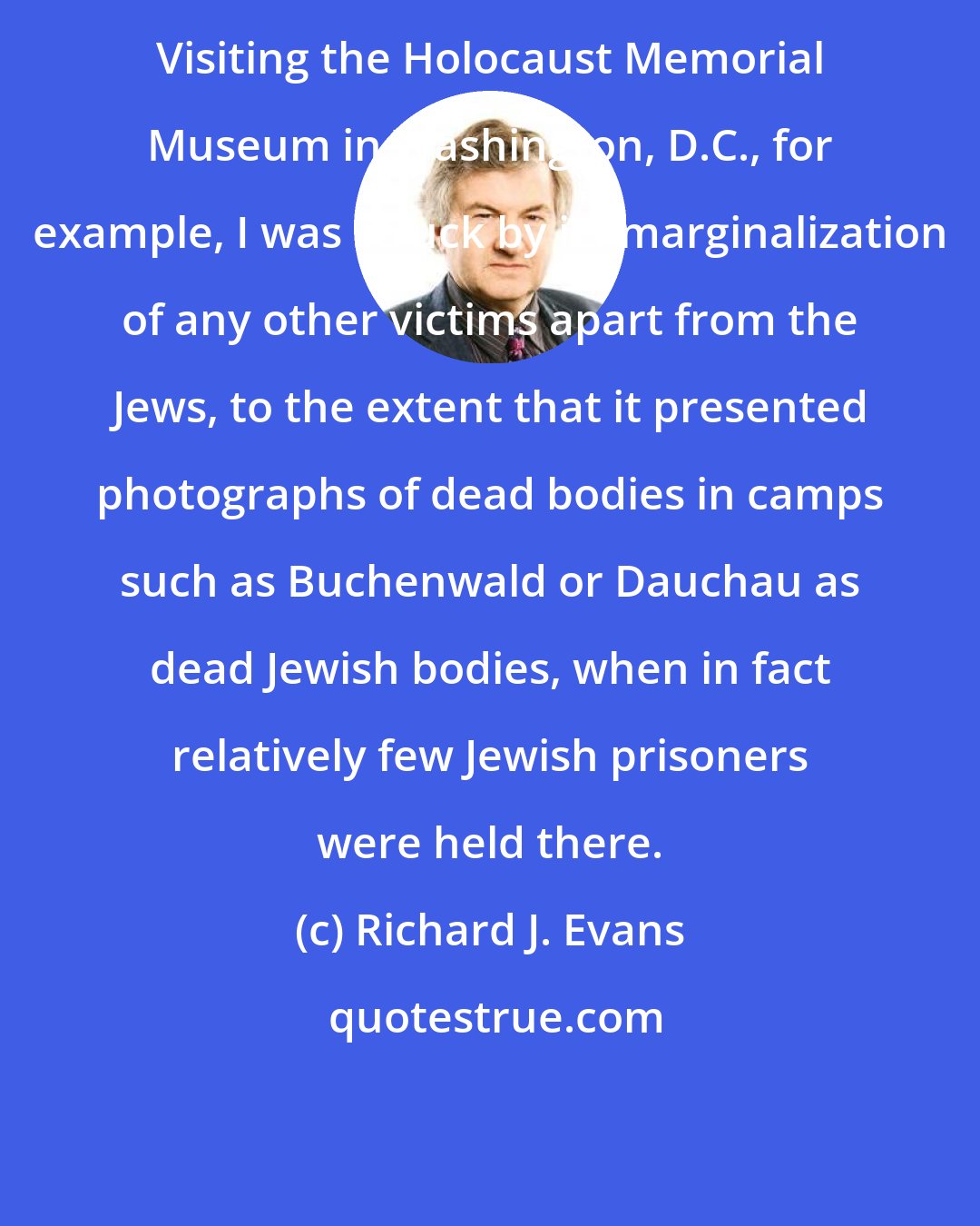 Richard J. Evans: Visiting the Holocaust Memorial Museum in Washington, D.C., for example, I was struck by its marginalization of any other victims apart from the Jews, to the extent that it presented photographs of dead bodies in camps such as Buchenwald or Dauchau as dead Jewish bodies, when in fact relatively few Jewish prisoners were held there.