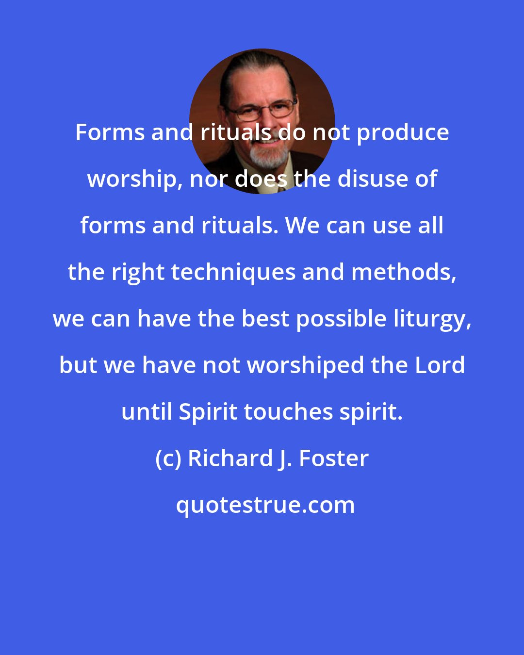 Richard J. Foster: Forms and rituals do not produce worship, nor does the disuse of forms and rituals. We can use all the right techniques and methods, we can have the best possible liturgy, but we have not worshiped the Lord until Spirit touches spirit.