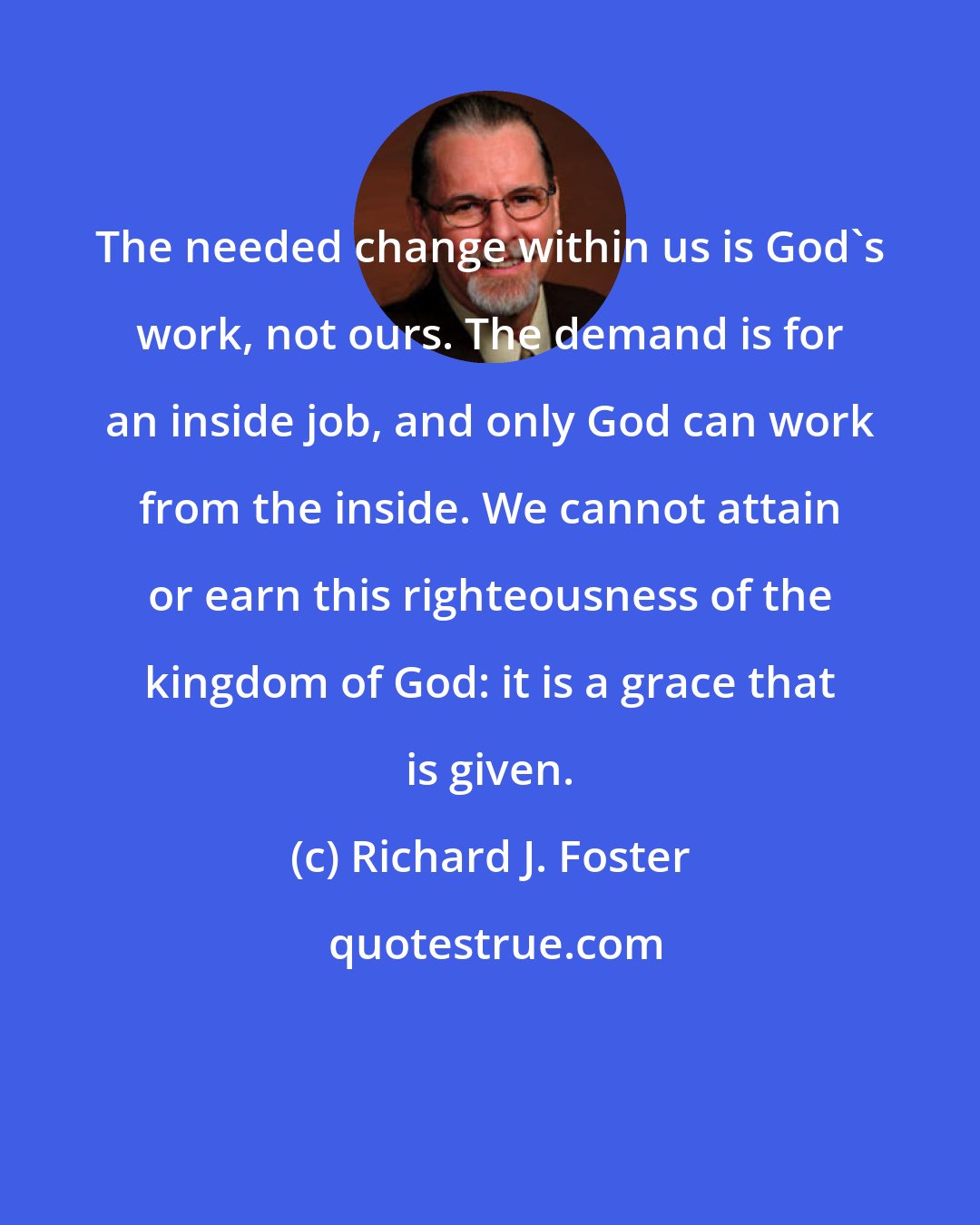 Richard J. Foster: The needed change within us is God's work, not ours. The demand is for an inside job, and only God can work from the inside. We cannot attain or earn this righteousness of the kingdom of God: it is a grace that is given.