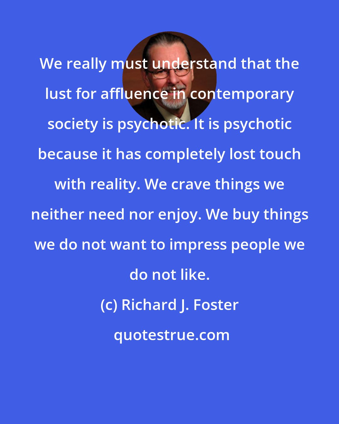 Richard J. Foster: We really must understand that the lust for affluence in contemporary society is psychotic. It is psychotic because it has completely lost touch with reality. We crave things we neither need nor enjoy. We buy things we do not want to impress people we do not like.