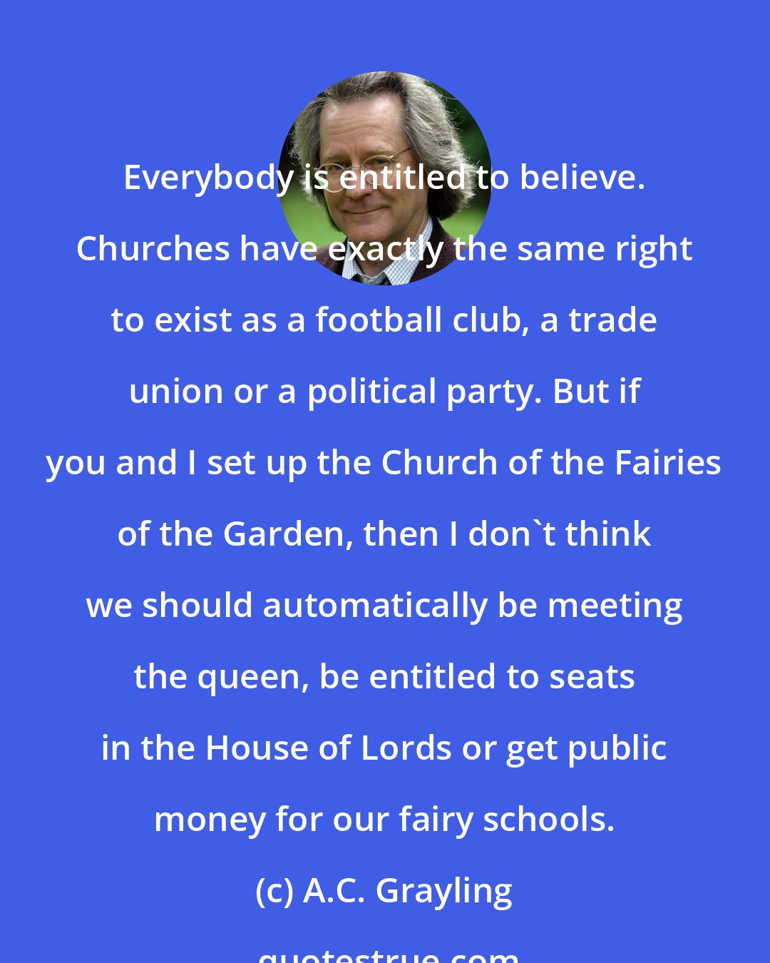 A.C. Grayling: Everybody is entitled to believe. Churches have exactly the same right to exist as a football club, a trade union or a political party. But if you and I set up the Church of the Fairies of the Garden, then I don't think we should automatically be meeting the queen, be entitled to seats in the House of Lords or get public money for our fairy schools.