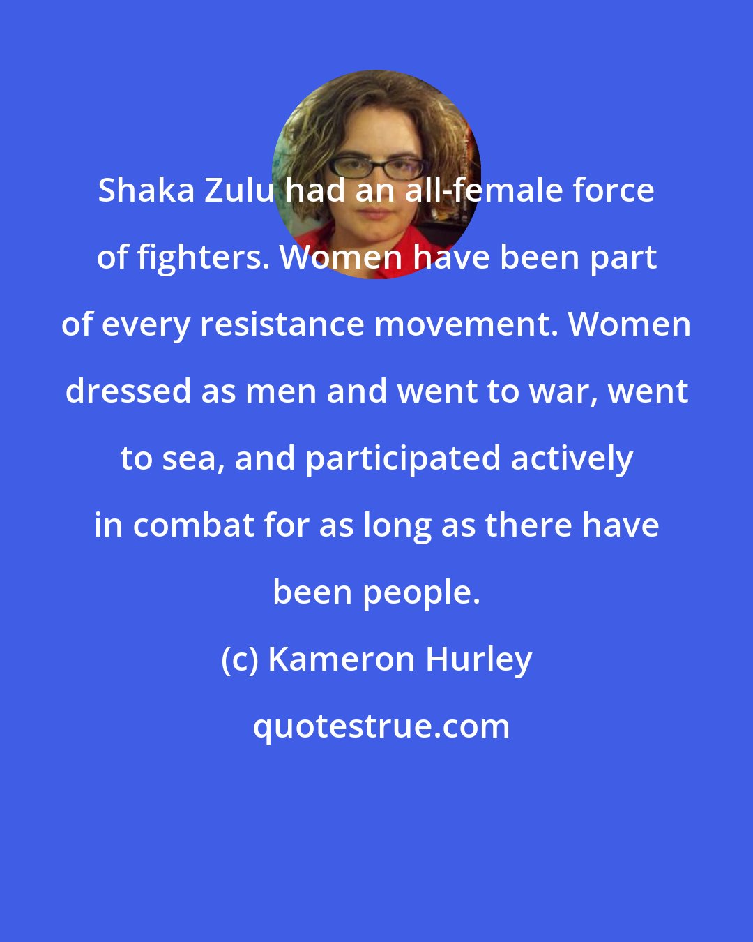 Kameron Hurley: Shaka Zulu had an all-female force of fighters. Women have been part of every resistance movement. Women dressed as men and went to war, went to sea, and participated actively in combat for as long as there have been people.