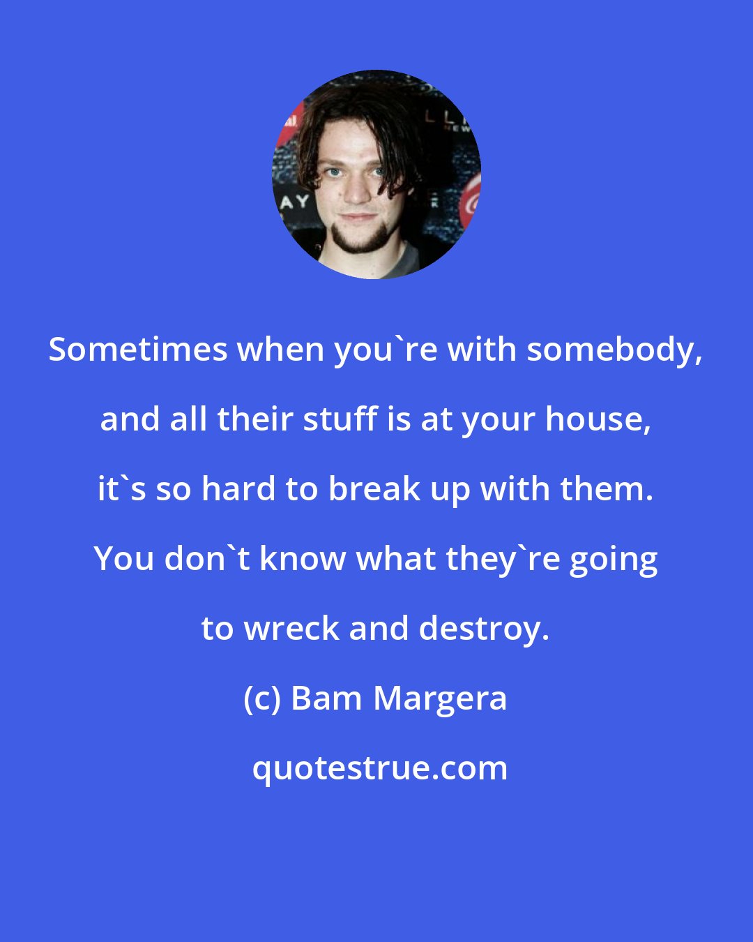 Bam Margera: Sometimes when you're with somebody, and all their stuff is at your house, it's so hard to break up with them. You don't know what they're going to wreck and destroy.