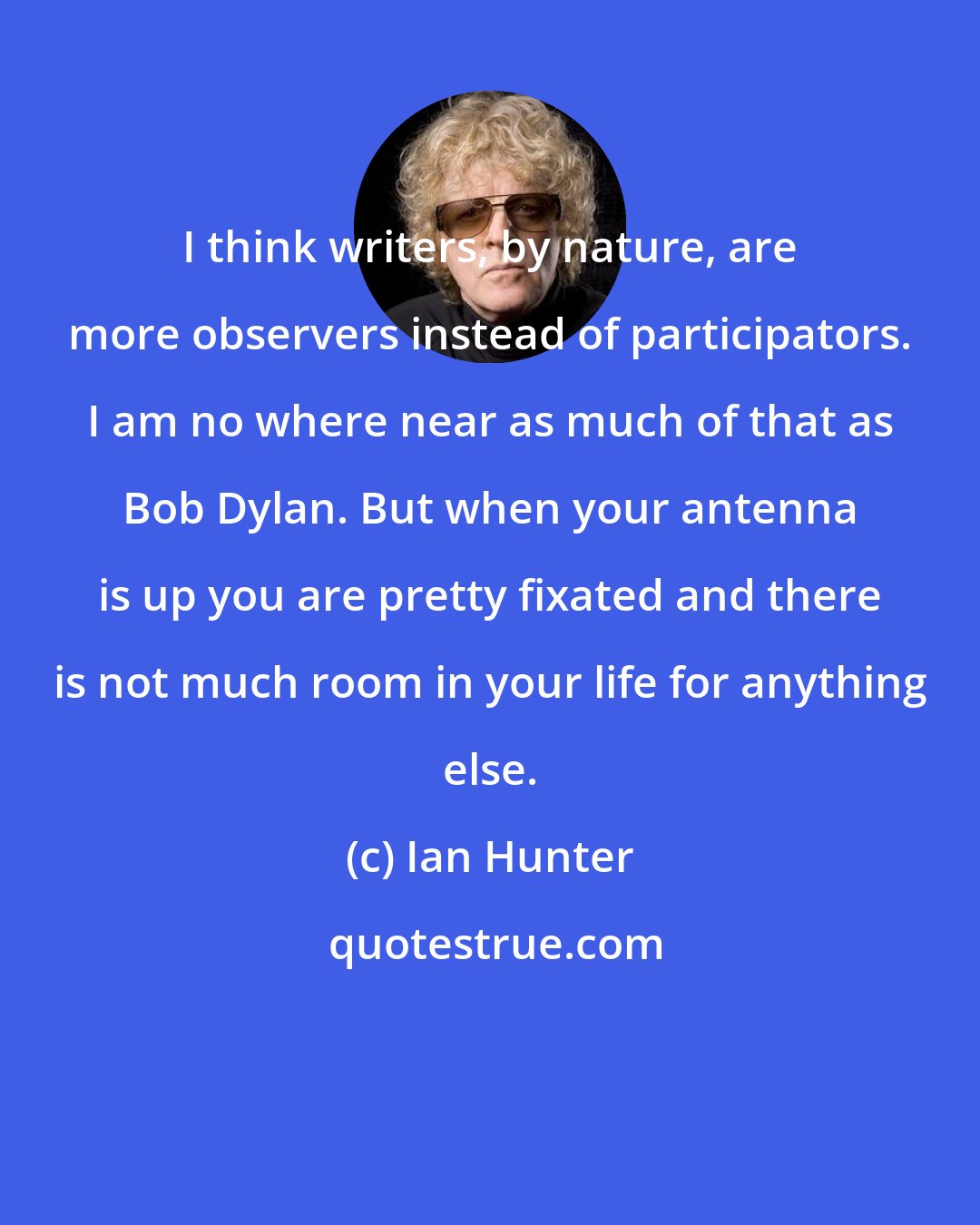 Ian Hunter: I think writers, by nature, are more observers instead of participators. I am no where near as much of that as Bob Dylan. But when your antenna is up you are pretty fixated and there is not much room in your life for anything else.