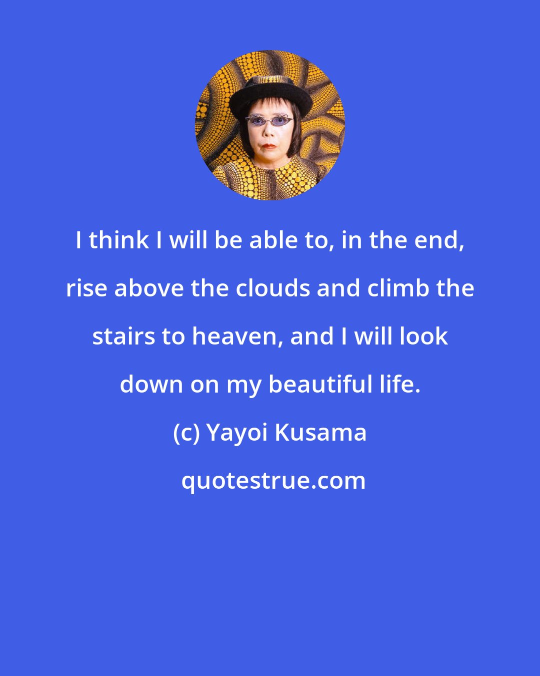 Yayoi Kusama: I think I will be able to, in the end, rise above the clouds and climb the stairs to heaven, and I will look down on my beautiful life.