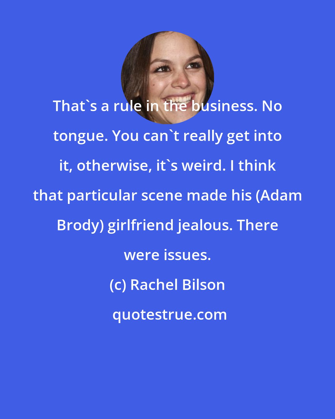 Rachel Bilson: That's a rule in the business. No tongue. You can't really get into it, otherwise, it's weird. I think that particular scene made his (Adam Brody) girlfriend jealous. There were issues.