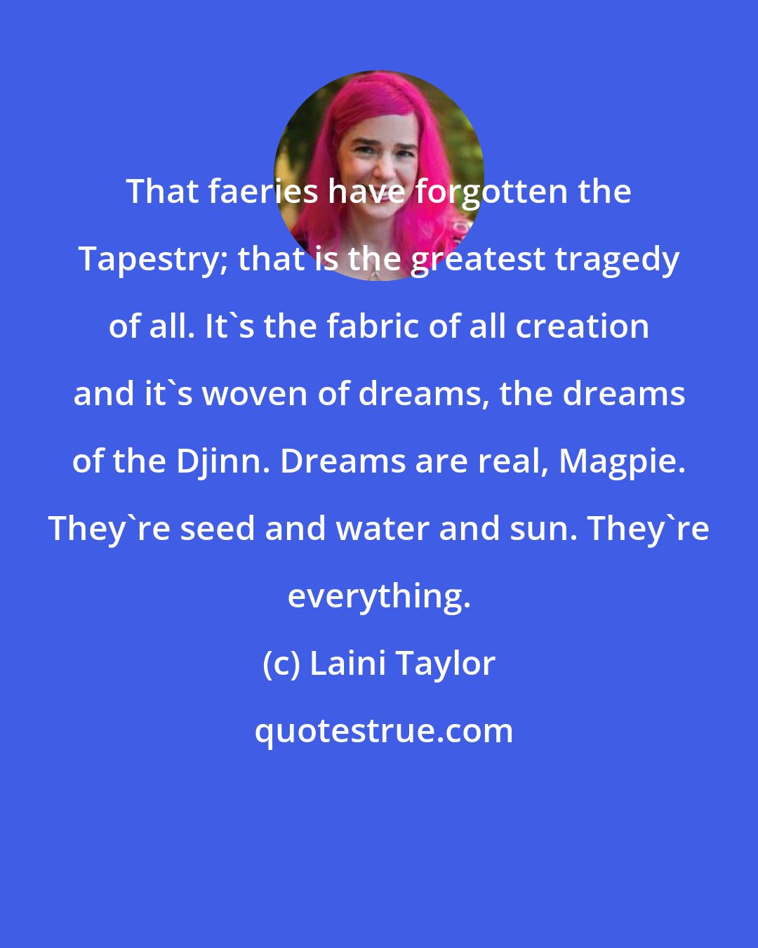 Laini Taylor: That faeries have forgotten the Tapestry; that is the greatest tragedy of all. It's the fabric of all creation and it's woven of dreams, the dreams of the Djinn. Dreams are real, Magpie. They're seed and water and sun. They're everything.