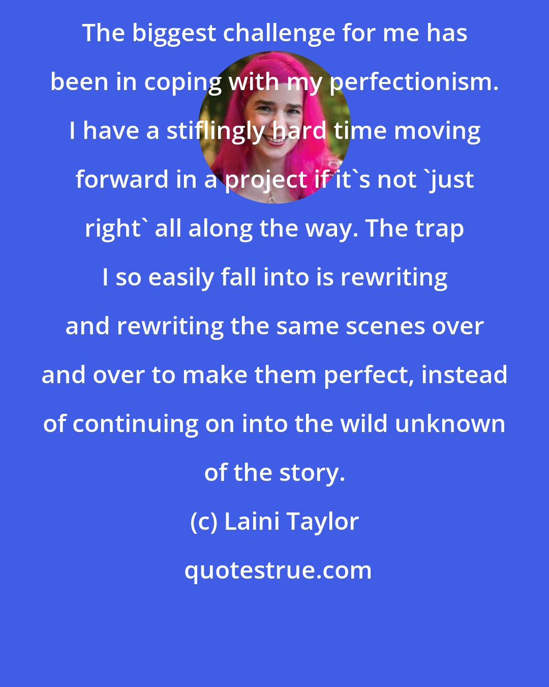 Laini Taylor: The biggest challenge for me has been in coping with my perfectionism. I have a stiflingly hard time moving forward in a project if it's not 'just right' all along the way. The trap I so easily fall into is rewriting and rewriting the same scenes over and over to make them perfect, instead of continuing on into the wild unknown of the story.