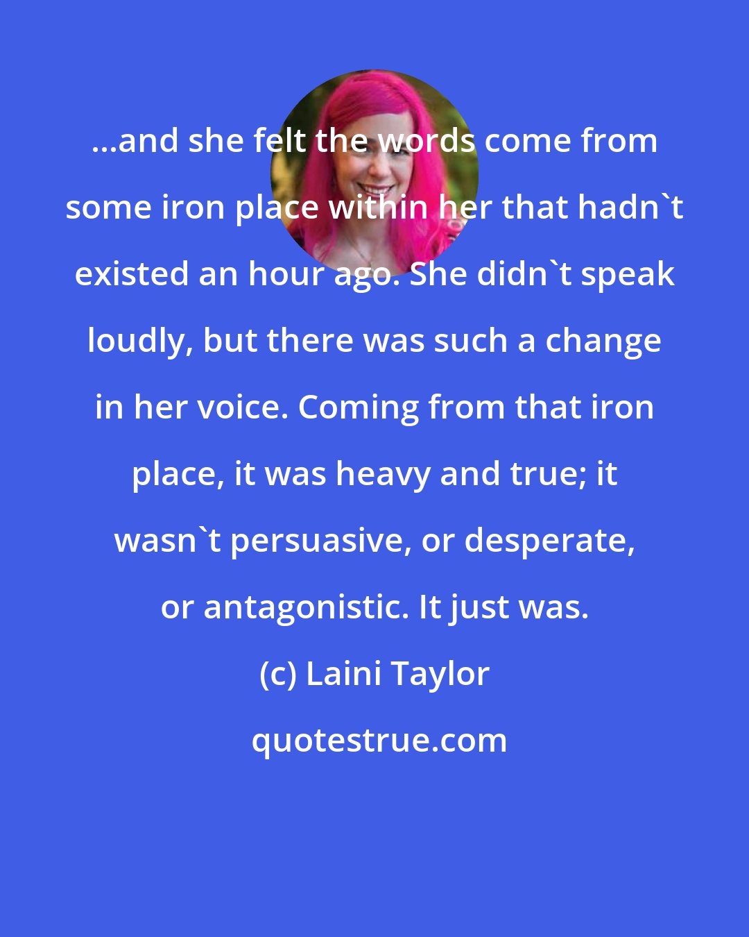 Laini Taylor: ...and she felt the words come from some iron place within her that hadn't existed an hour ago. She didn't speak loudly, but there was such a change in her voice. Coming from that iron place, it was heavy and true; it wasn't persuasive, or desperate, or antagonistic. It just was.