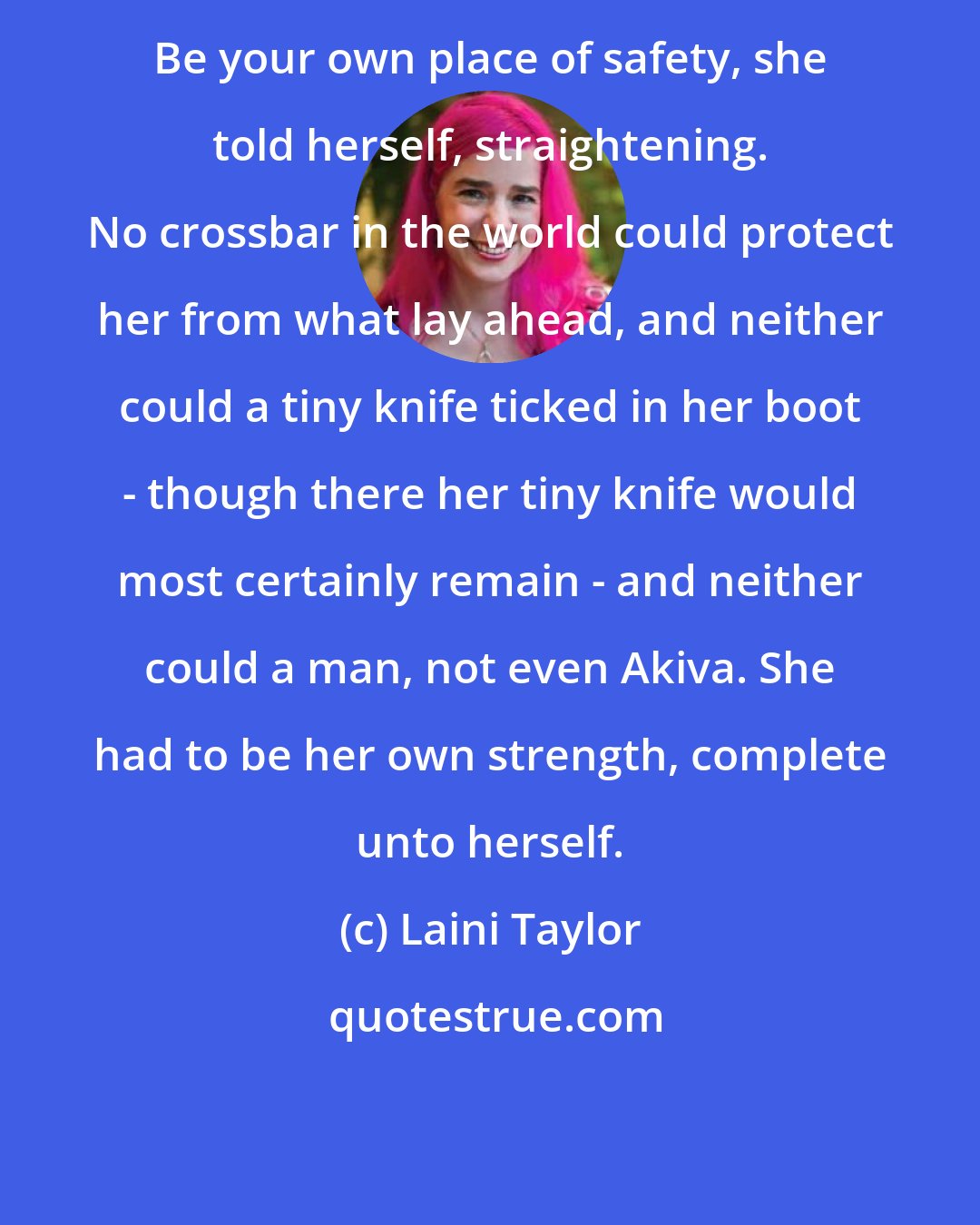 Laini Taylor: Be your own place of safety, she told herself, straightening. No crossbar in the world could protect her from what lay ahead, and neither could a tiny knife ticked in her boot - though there her tiny knife would most certainly remain - and neither could a man, not even Akiva. She had to be her own strength, complete unto herself.