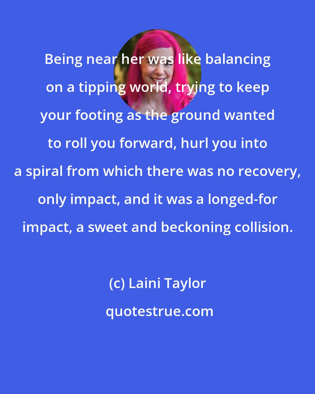 Laini Taylor: Being near her was like balancing on a tipping world, trying to keep your footing as the ground wanted to roll you forward, hurl you into a spiral from which there was no recovery, only impact, and it was a longed-for impact, a sweet and beckoning collision.
