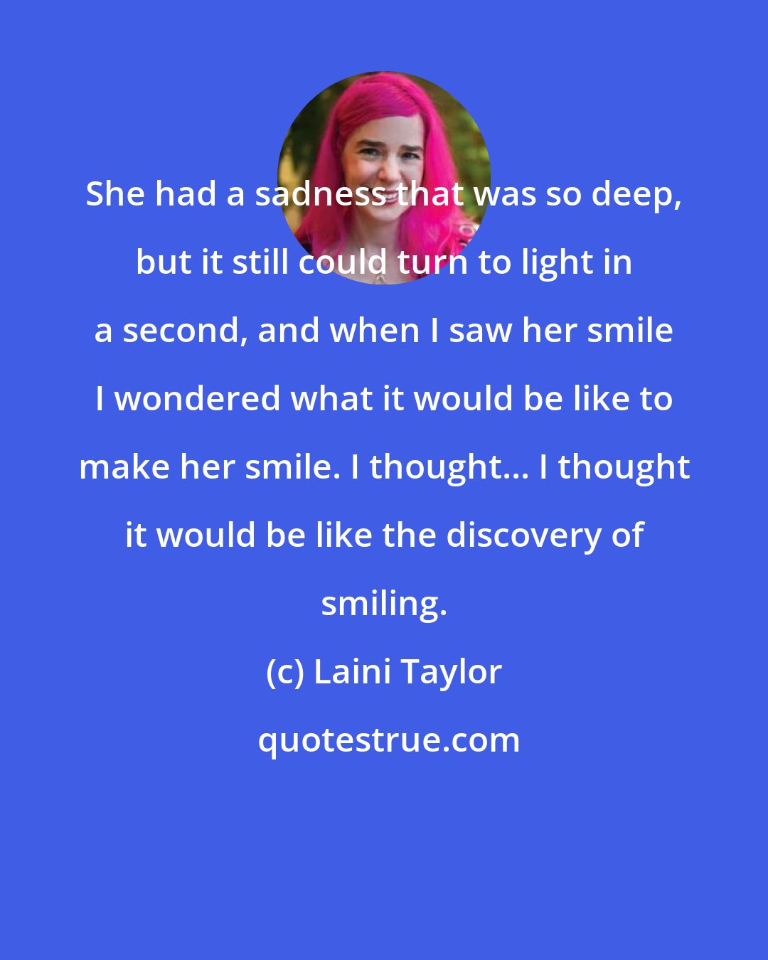 Laini Taylor: She had a sadness that was so deep, but it still could turn to light in a second, and when I saw her smile I wondered what it would be like to make her smile. I thought... I thought it would be like the discovery of smiling.