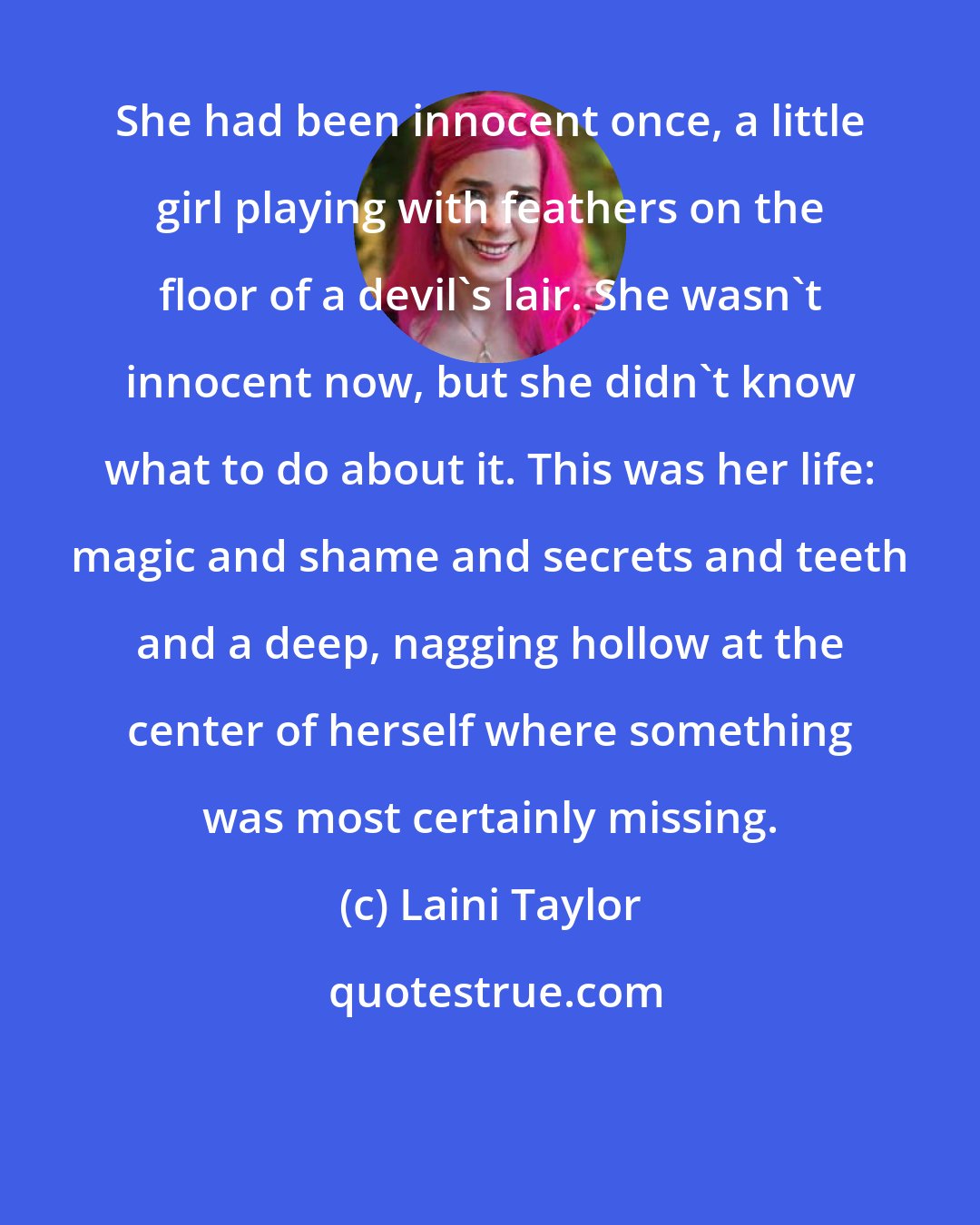 Laini Taylor: She had been innocent once, a little girl playing with feathers on the floor of a devil's lair. She wasn't innocent now, but she didn't know what to do about it. This was her life: magic and shame and secrets and teeth and a deep, nagging hollow at the center of herself where something was most certainly missing.