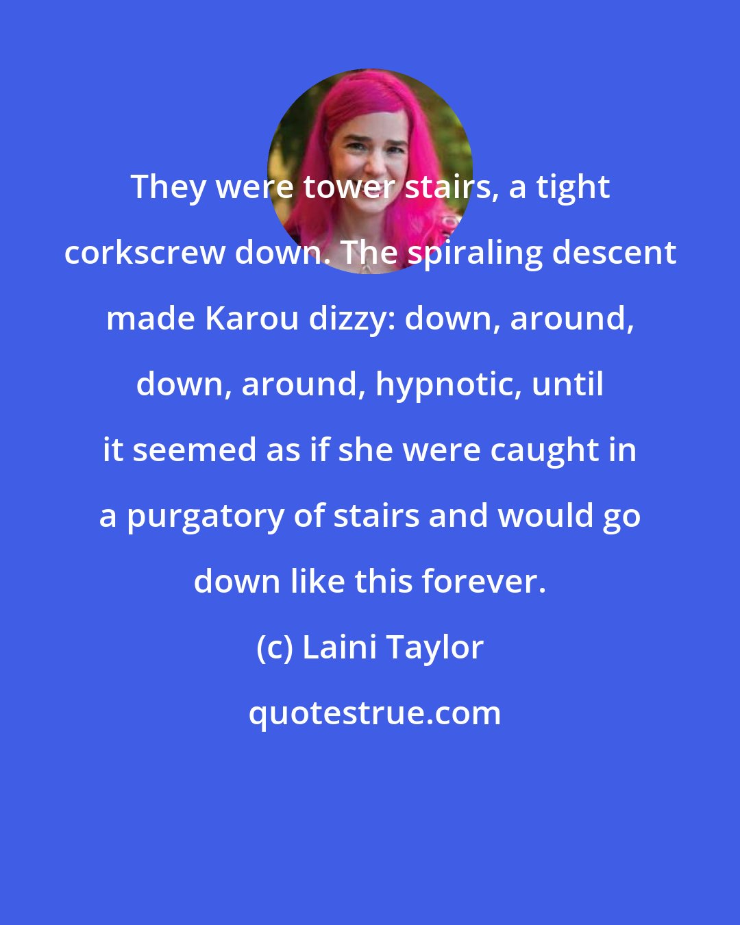 Laini Taylor: They were tower stairs, a tight corkscrew down. The spiraling descent made Karou dizzy: down, around, down, around, hypnotic, until it seemed as if she were caught in a purgatory of stairs and would go down like this forever.