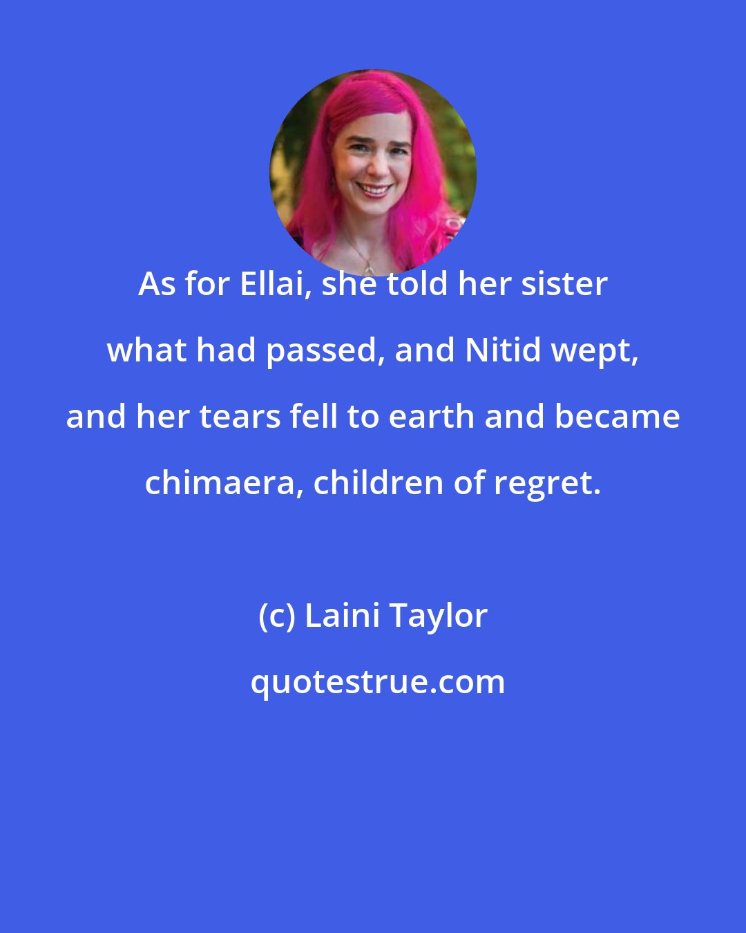 Laini Taylor: As for Ellai, she told her sister what had passed, and Nitid wept, and her tears fell to earth and became chimaera, children of regret.