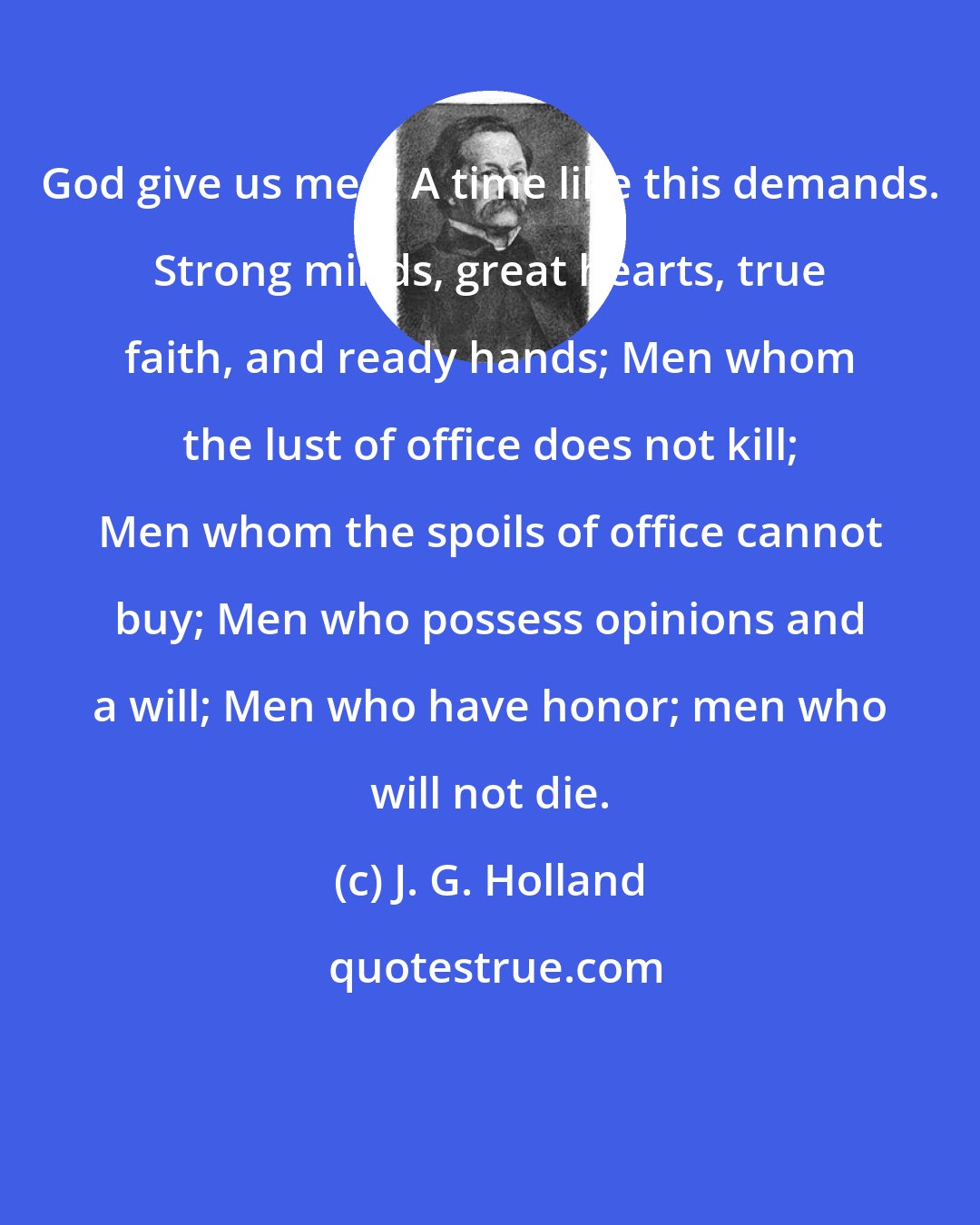J. G. Holland: God give us men! A time like this demands. Strong minds, great hearts, true faith, and ready hands; Men whom the lust of office does not kill; Men whom the spoils of office cannot buy; Men who possess opinions and a will; Men who have honor; men who will not die.