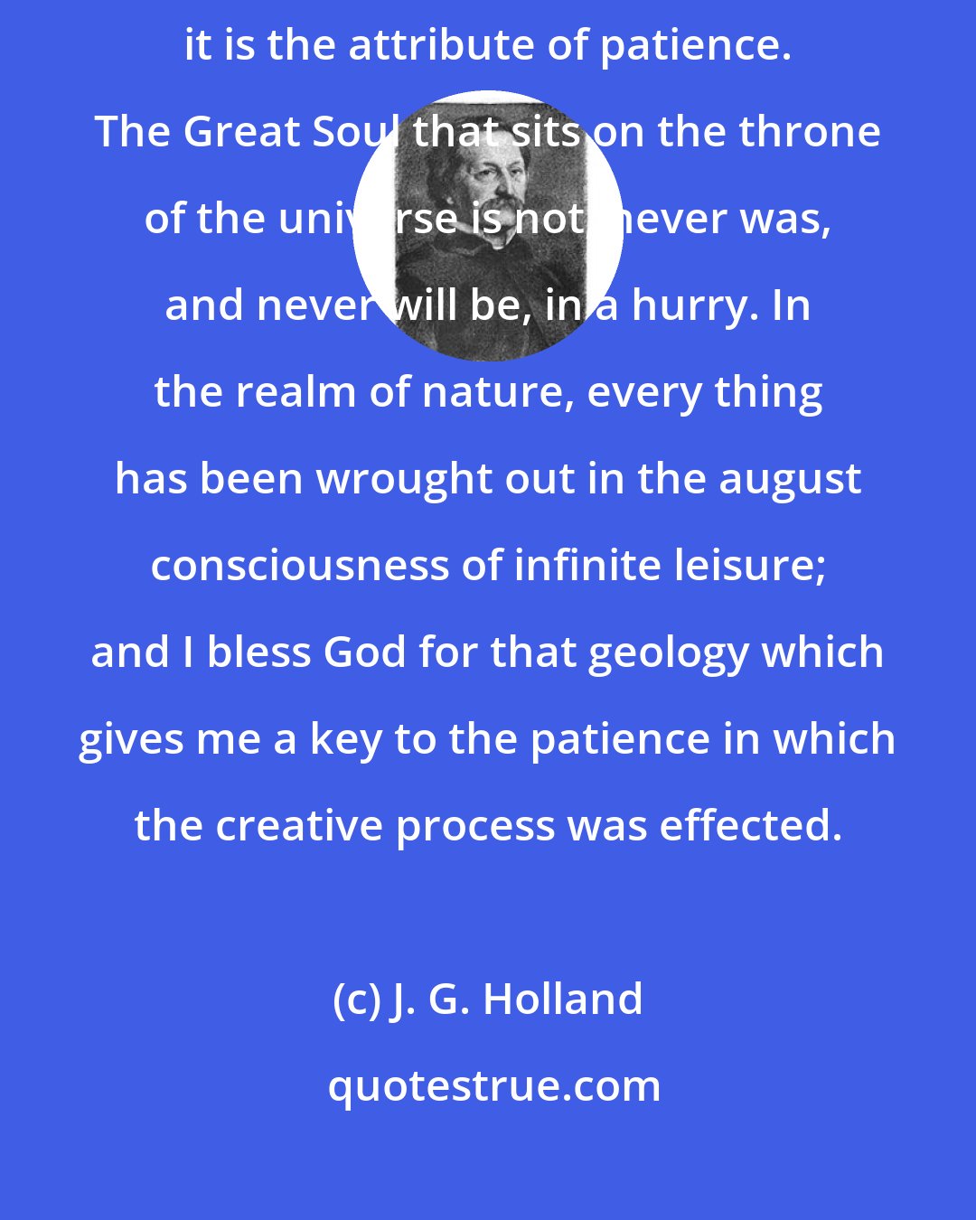 J. G. Holland: If there be one attribute of the Deity which astonishes me more than another, it is the attribute of patience. The Great Soul that sits on the throne of the universe is not, never was, and never will be, in a hurry. In the realm of nature, every thing has been wrought out in the august consciousness of infinite leisure; and I bless God for that geology which gives me a key to the patience in which the creative process was effected.