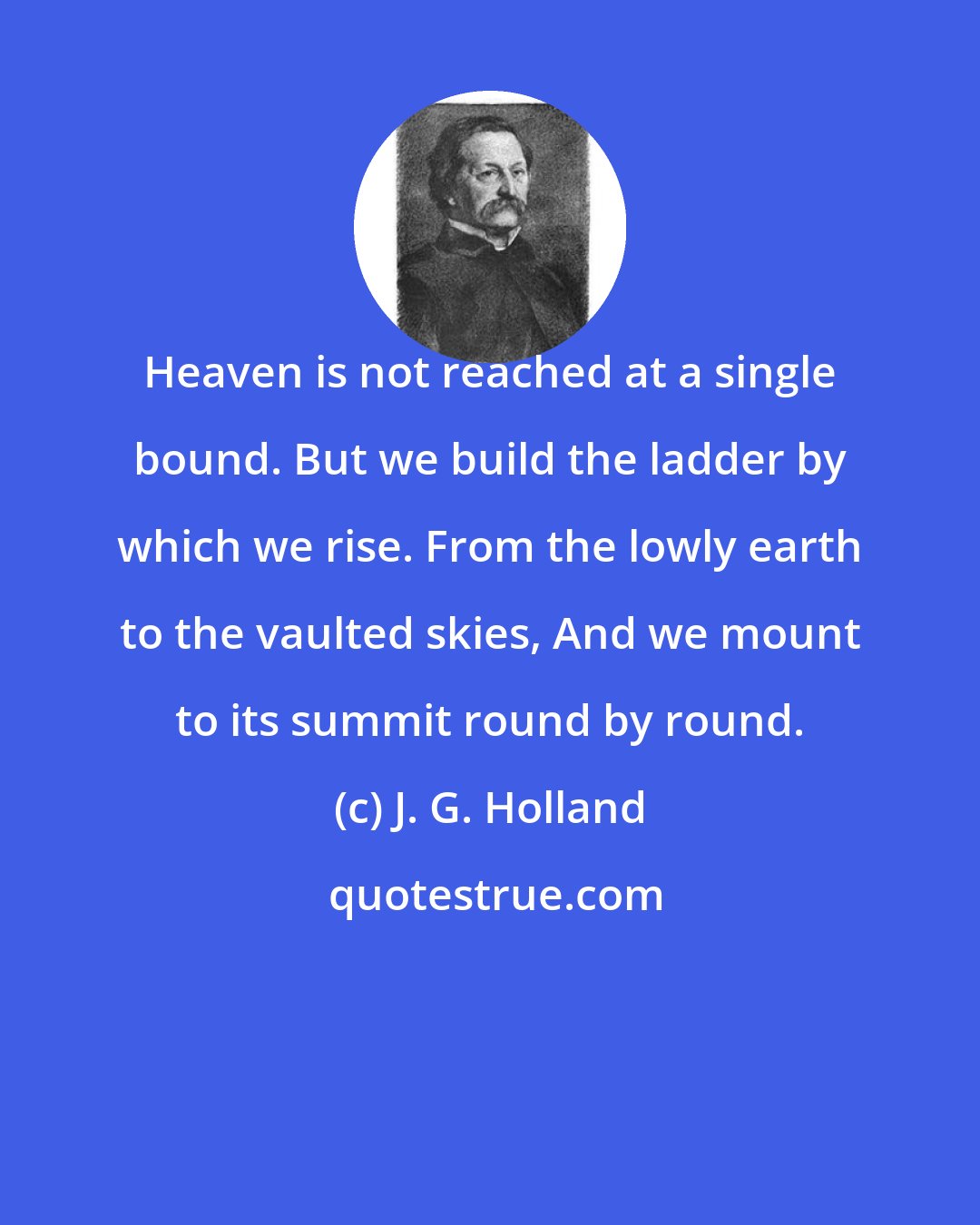 J. G. Holland: Heaven is not reached at a single bound. But we build the ladder by which we rise. From the lowly earth to the vaulted skies, And we mount to its summit round by round.