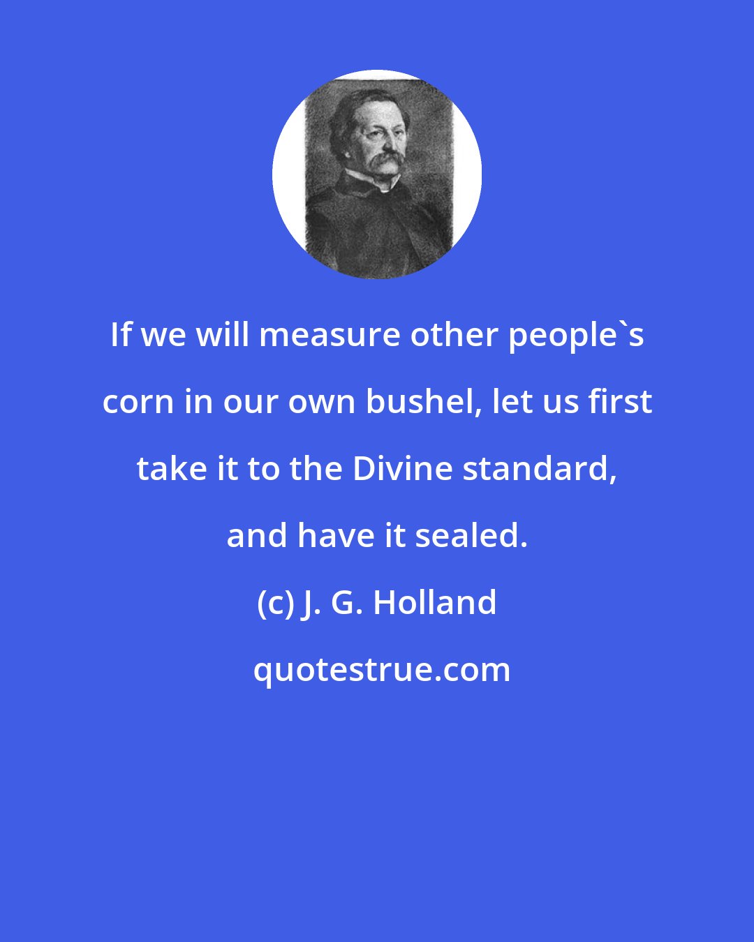 J. G. Holland: If we will measure other people's corn in our own bushel, let us first take it to the Divine standard, and have it sealed.