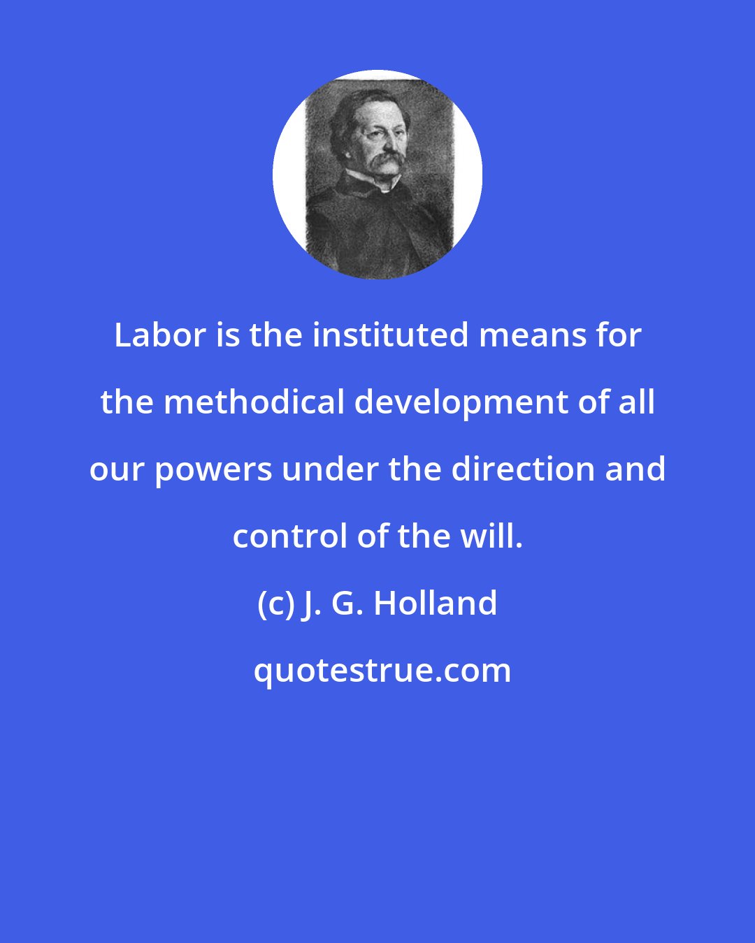 J. G. Holland: Labor is the instituted means for the methodical development of all our powers under the direction and control of the will.