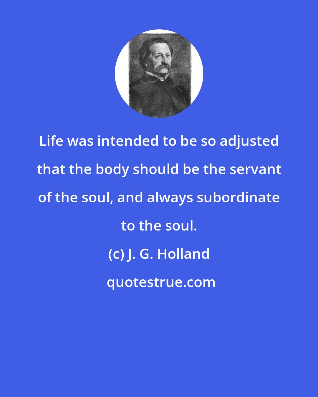 J. G. Holland: Life was intended to be so adjusted that the body should be the servant of the soul, and always subordinate to the soul.