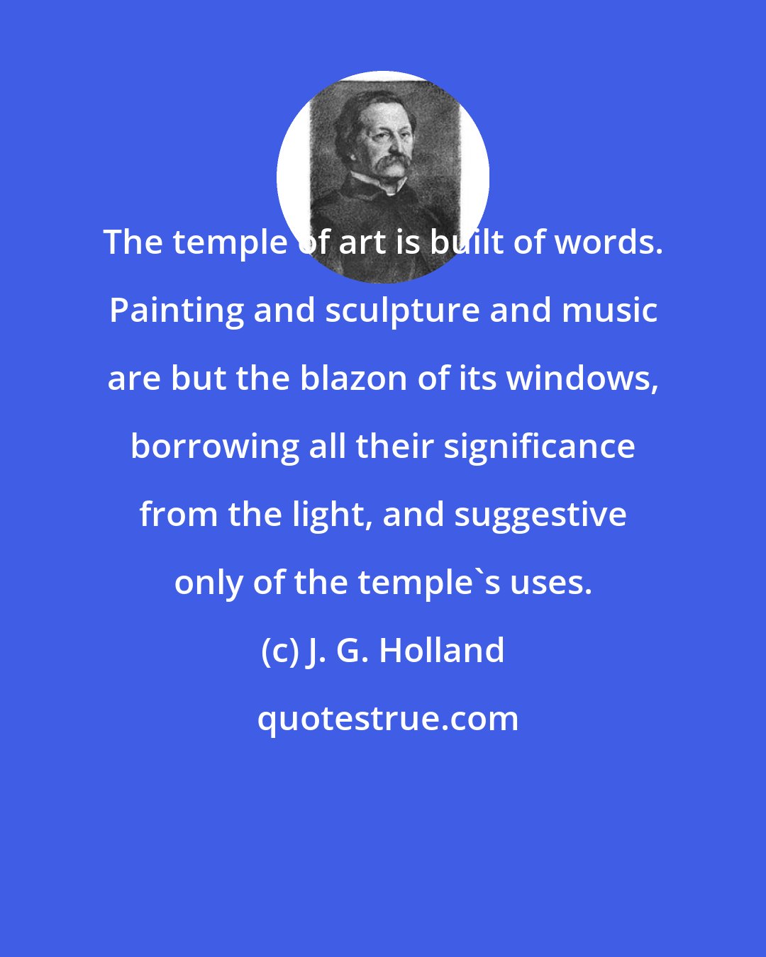 J. G. Holland: The temple of art is built of words. Painting and sculpture and music are but the blazon of its windows, borrowing all their significance from the light, and suggestive only of the temple's uses.