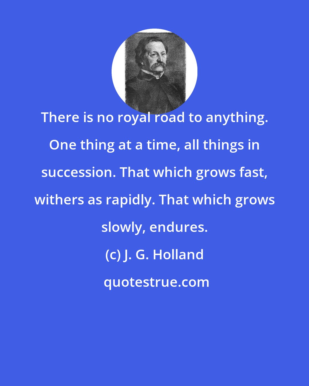 J. G. Holland: There is no royal road to anything. One thing at a time, all things in succession. That which grows fast, withers as rapidly. That which grows slowly, endures.