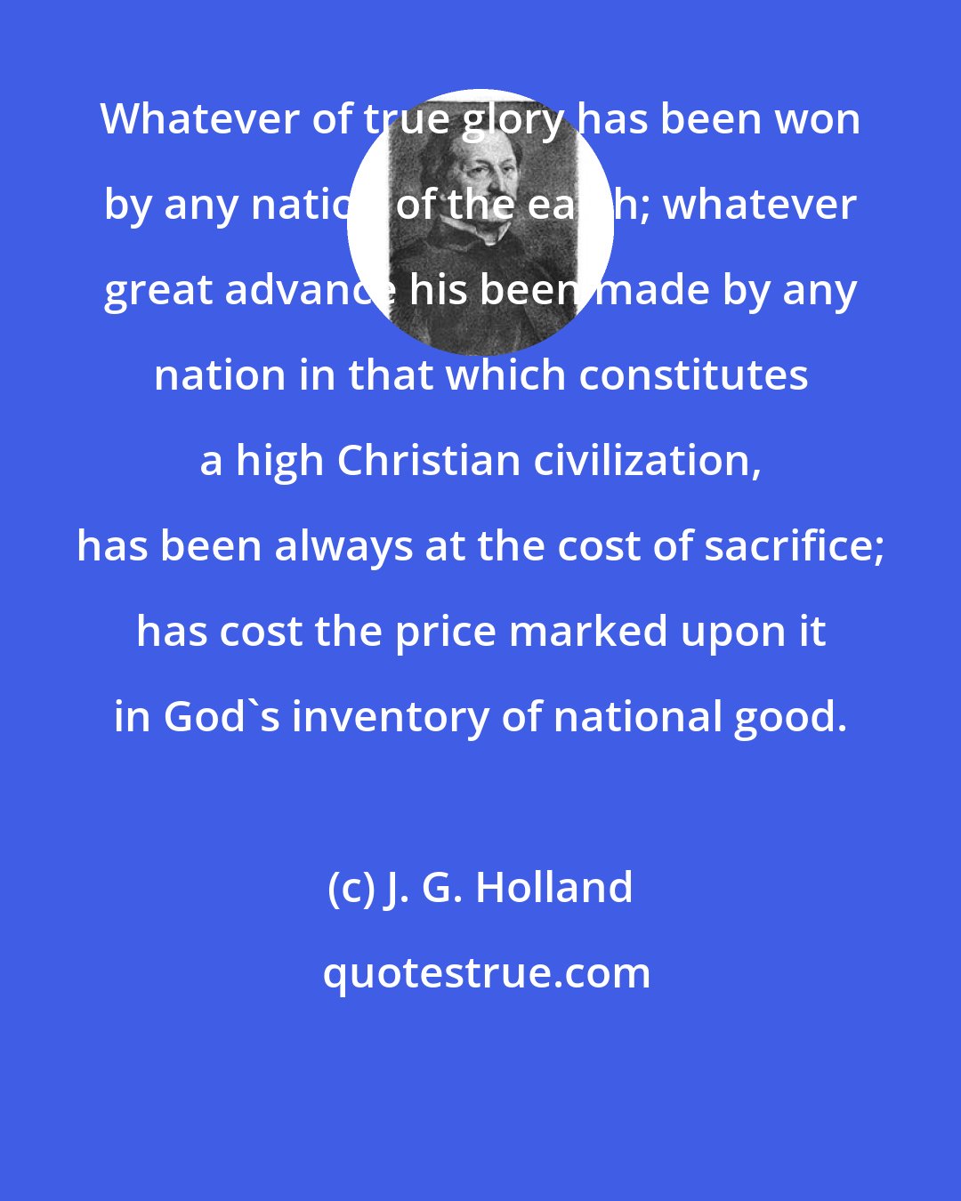 J. G. Holland: Whatever of true glory has been won by any nation of the earth; whatever great advance his been made by any nation in that which constitutes a high Christian civilization, has been always at the cost of sacrifice; has cost the price marked upon it in God's inventory of national good.