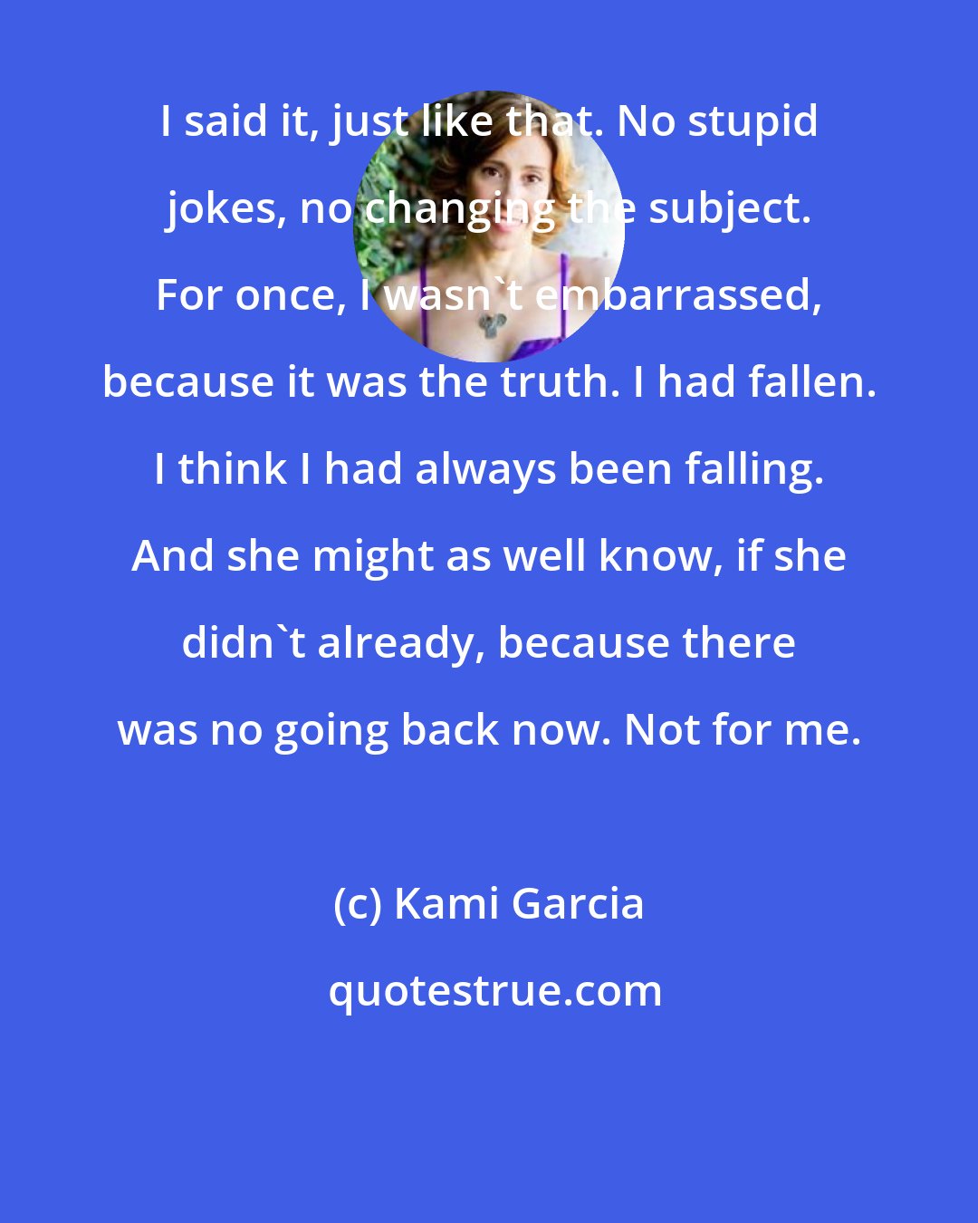 Kami Garcia: I said it, just like that. No stupid jokes, no changing the subject. For once, I wasn't embarrassed, because it was the truth. I had fallen. I think I had always been falling. And she might as well know, if she didn't already, because there was no going back now. Not for me.