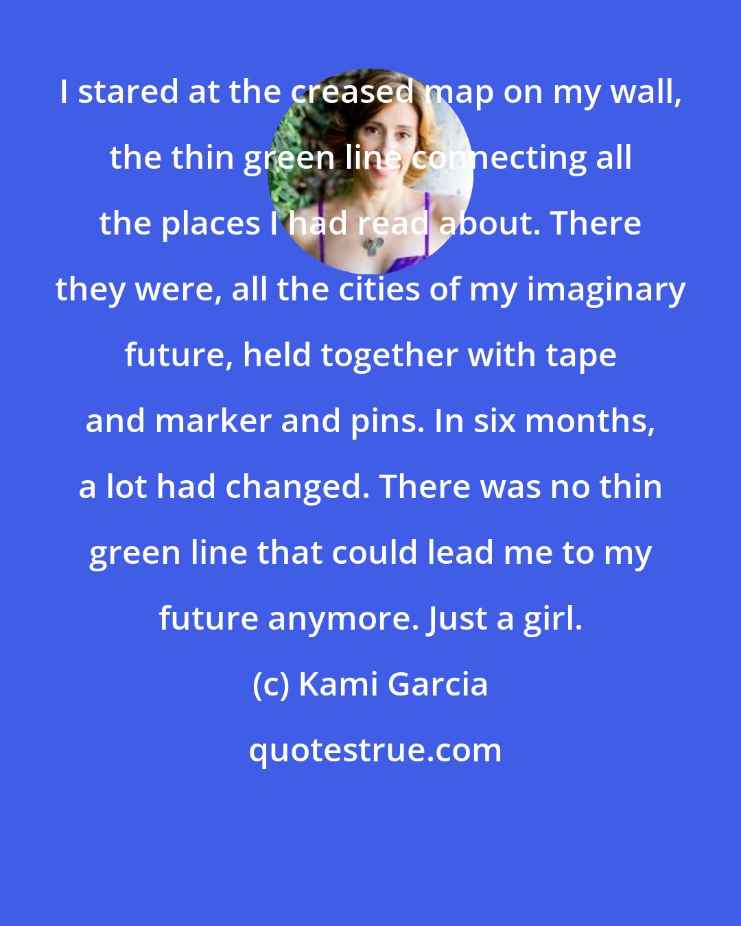 Kami Garcia: I stared at the creased map on my wall, the thin green line connecting all the places I had read about. There they were, all the cities of my imaginary future, held together with tape and marker and pins. In six months, a lot had changed. There was no thin green line that could lead me to my future anymore. Just a girl.
