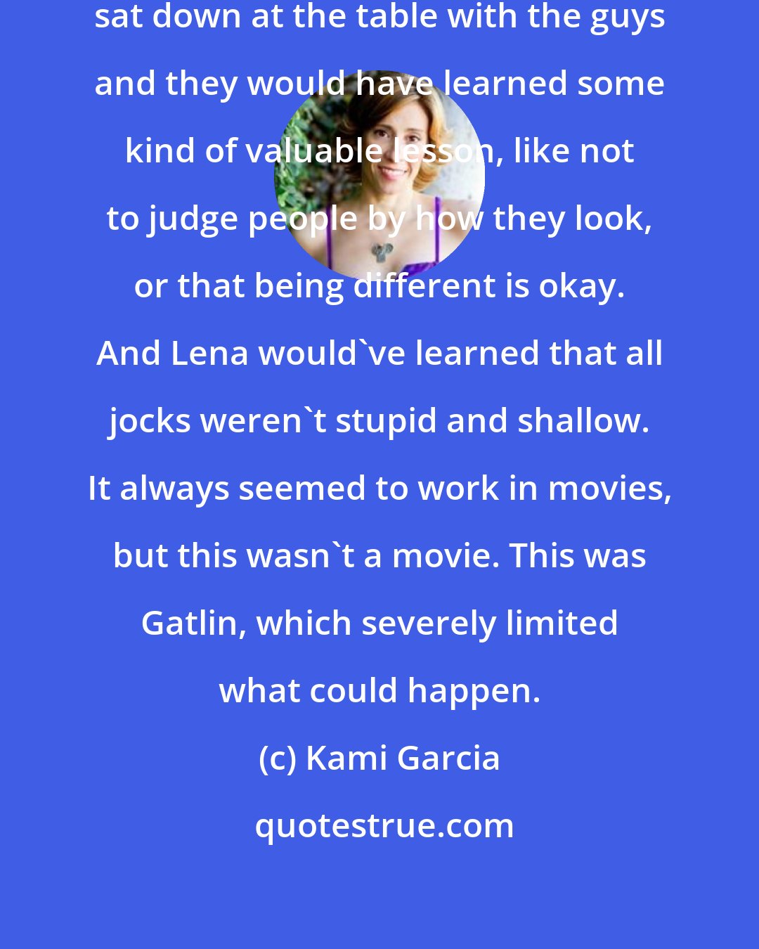 Kami Garcia: If this was a movie, we would've sat down at the table with the guys and they would have learned some kind of valuable lesson, like not to judge people by how they look, or that being different is okay. And Lena would've learned that all jocks weren't stupid and shallow. It always seemed to work in movies, but this wasn't a movie. This was Gatlin, which severely limited what could happen.