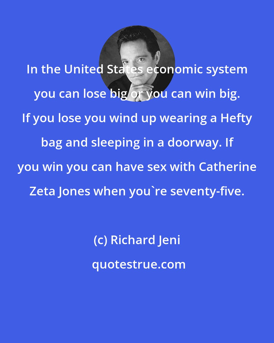 Richard Jeni: In the United States economic system you can lose big or you can win big. If you lose you wind up wearing a Hefty bag and sleeping in a doorway. If you win you can have sex with Catherine Zeta Jones when you're seventy-five.