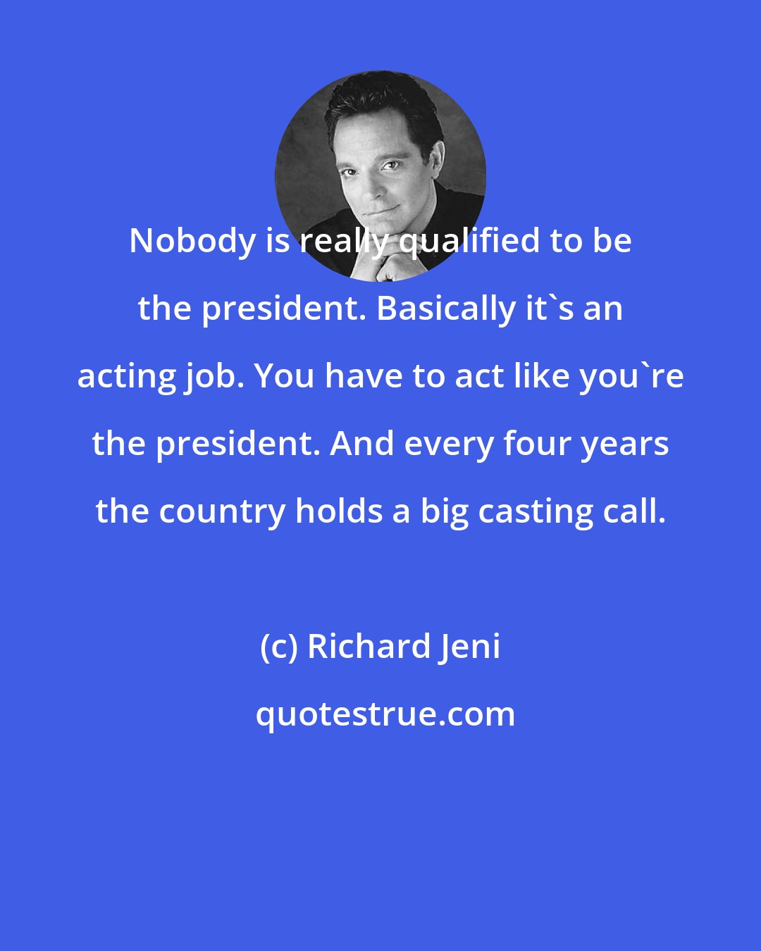 Richard Jeni: Nobody is really qualified to be the president. Basically it's an acting job. You have to act like you're the president. And every four years the country holds a big casting call.