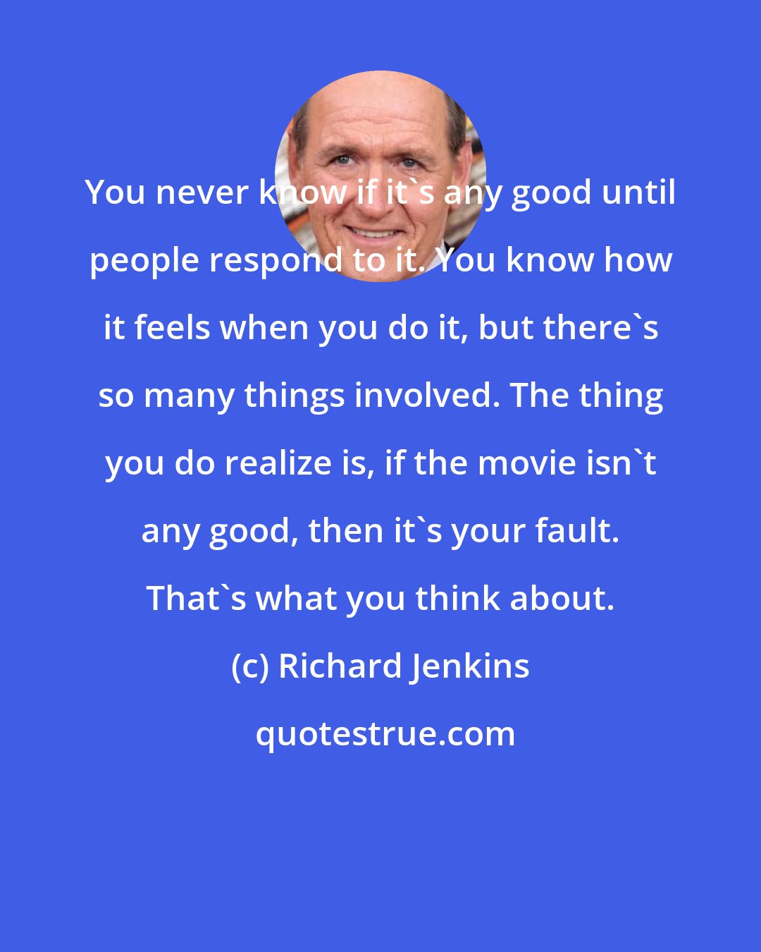 Richard Jenkins: You never know if it's any good until people respond to it. You know how it feels when you do it, but there's so many things involved. The thing you do realize is, if the movie isn't any good, then it's your fault. That's what you think about.