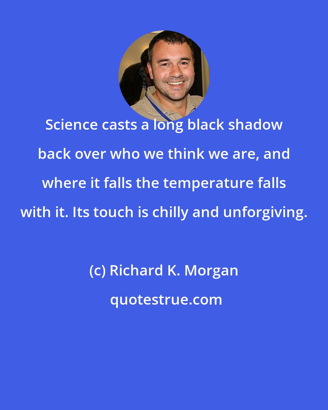 Richard K. Morgan: Science casts a long black shadow back over who we think we are, and where it falls the temperature falls with it. Its touch is chilly and unforgiving.