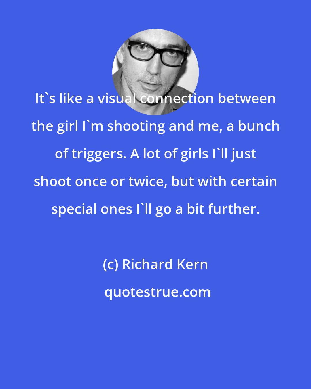 Richard Kern: It's like a visual connection between the girl I'm shooting and me, a bunch of triggers. A lot of girls I'll just shoot once or twice, but with certain special ones I'll go a bit further.