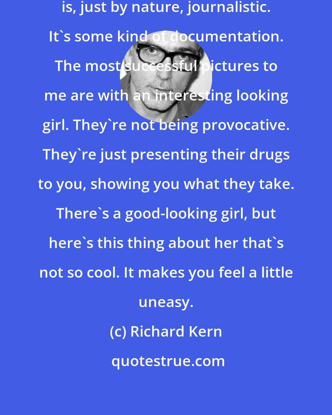Richard Kern: One of the elements of photography is, just by nature, journalistic. It's some kind of documentation. The most successful pictures to me are with an interesting looking girl. They're not being provocative. They're just presenting their drugs to you, showing you what they take. There's a good-looking girl, but here's this thing about her that's not so cool. It makes you feel a little uneasy.